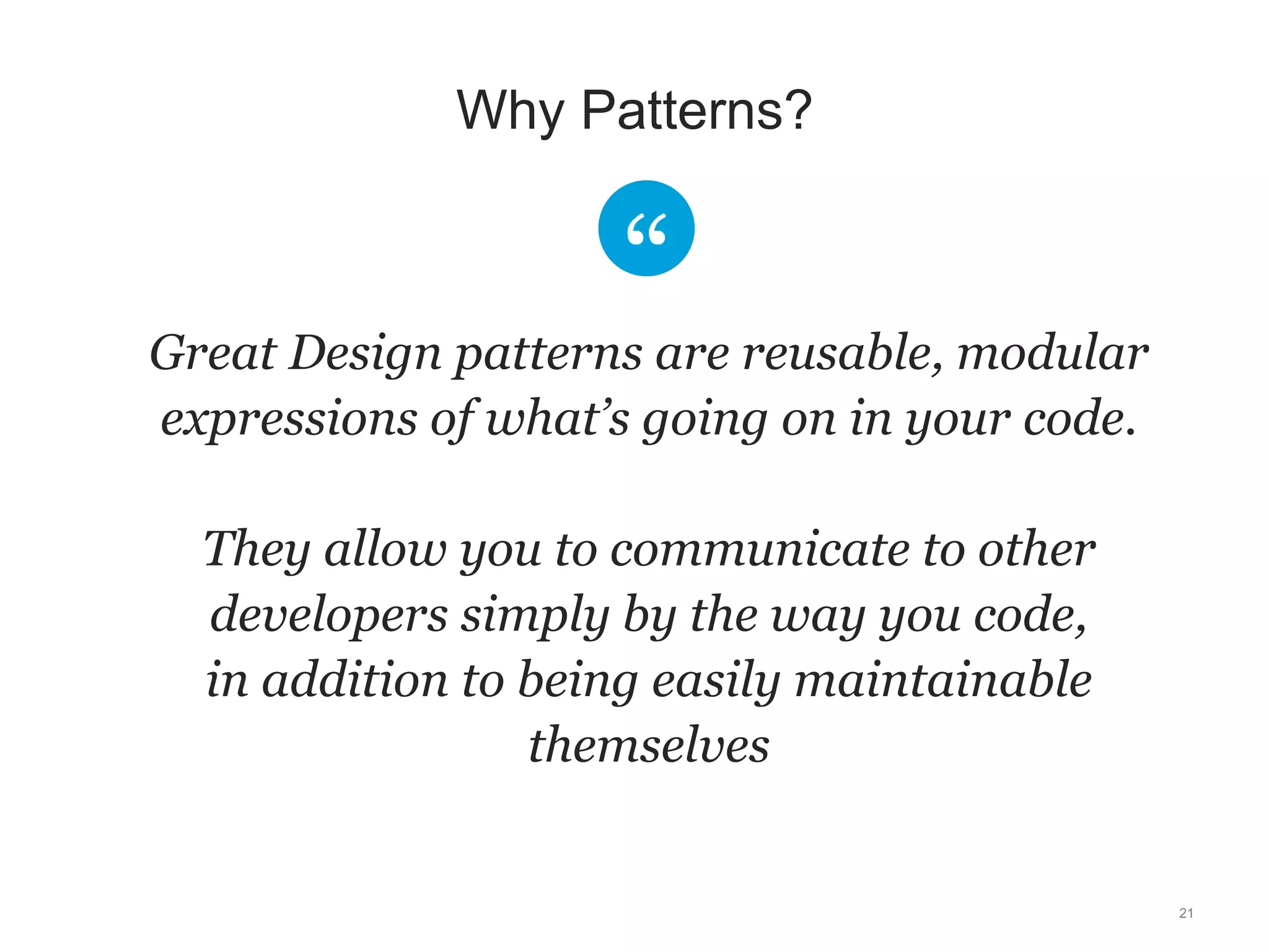 Great Design patterns are reusable, modular 
expressions of what’s going on in your code. 
They allow you to communicate to other 
developers simply by the way you code, 
in addition to being easily maintainable 
themselves 
21 
Why Patterns? 
 