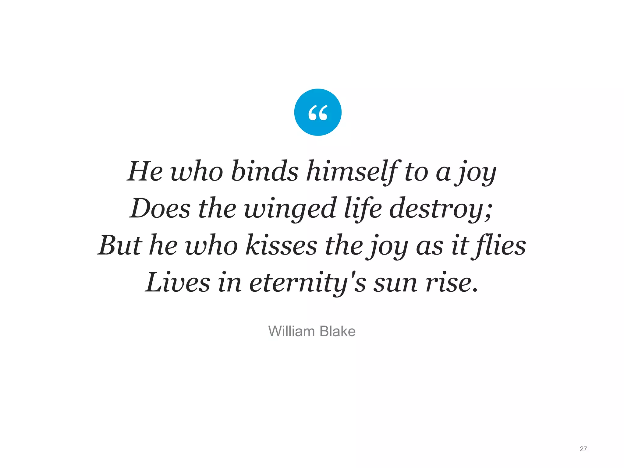 He who binds himself to a joy 
Does the winged life destroy; 
But he who kisses the joy as it flies 
Lives in eternity's sun rise. 
27 
William Blake 
 