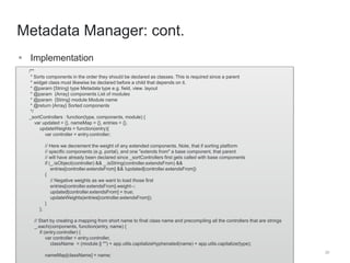 /** 
* Sorts components in the order they should be declared as classes. This is required since a parent 
* widget class must likewise be declared before a child that depends on it. 
* @param {String} type Metadata type e.g. field, view. layout 
* @param {Array} components List of modules 
* @param {String} module Module name 
* @return {Array} Sorted components 
*/ 
_sortControllers : function(type, components, module) { 
var updated = {}, nameMap = {}, entries = {}, 
updateWeights = function(entry){ 
var controller = entry.controller; 
// Here we decrement the weight of any extended components. Note, that if sorting platform 
// specific components (e.g. portal), and one "extends from" a base component, that parent 
// will have already been declared since _sortControllers first gets called with base components 
if (_.isObject(controller) && _.isString(controller.extendsFrom) && 
entries[controller.extendsFrom] && !updated[controller.extendsFrom]) 
{ 
// Negative weights as we want to load those first 
entries[controller.extendsFrom].weight--; 
updated[controller.extendsFrom] = true; 
updateWeights(entries[controller.extendsFrom]); 
} 
}; 
// Start by creating a mapping from short name to final class name and precompiling all the controllers that are strings 
_.each(components, function(entry, name) { 
if (entry.controller) { 
var controller = entry.controller, 
className = (module || "") + app.utils.capitalizeHyphenated(name) + app.utils.capitalize(type); 
nameMap[className] = name; 
20 
Metadata Manager: cont. 
 Implementation 
 