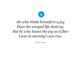 He who binds himself to a joy 
Does the winged life destroy; 
But he who kisses the joy as it flies 
Lives in eternity's sun rise. 
27 
William Blake 
 