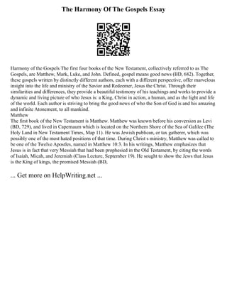 The Harmony Of The Gospels Essay
Harmony of the Gospels The first four books of the New Testament, collectively referred to as The
Gospels, are Matthew, Mark, Luke, and John. Defined, gospel means good news (BD, 682). Together,
these gospels written by distinctly different authors, each with a different perspective, offer marvelous
insight into the life and ministry of the Savior and Redeemer, Jesus the Christ. Through their
similarities and differences, they provide a beautiful testimony of his teachings and works to provide a
dynamic and living picture of who Jesus is: a King, Christ in action, a human, and as the light and life
of the world. Each author is striving to bring the good news of who the Son of God is and his amazing
and infinite Atonement, to all mankind.
Matthew
The first book of the New Testament is Matthew. Matthew was known before his conversion as Levi
(BD, 729), and lived in Capernaum which is located on the Northern Shore of the Sea of Galilee (The
Holy Land in New Testament Times, Map 11). He was Jewish publican, or tax gatherer, which was
possibly one of the most hated positions of that time. During Christ s ministry, Matthew was called to
be one of the Twelve Apostles, named in Matthew 10:3. In his writings, Matthew emphasizes that
Jesus is in fact that very Messiah that had been prophesied in the Old Testament, by citing the words
of Isaiah, Micah, and Jeremiah (Class Lecture, September 19). He sought to show the Jews that Jesus
is the King of kings, the promised Messiah (BD,
... Get more on HelpWriting.net ...
 
