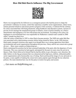 How Did Bob Harris Influence The Big Government
Harris was recognized by his followers as a courageous person who had the power to shape the
government s influence in society, control the supremacy of public sector organizations, reduce taxes,
nurture personal initiatives and ensure positive progress of the economy. ( Citation) On the contrary,
his critics associated him with being dictatorial, ailing healthcare and education systems, increase in
poverty levels amongst the marginalized groups in Ontario, issues of police brutality on a Native
demonstrator and negligence over laws that protect the environment. According to his critics, his
negligence to environmental laws was responsible for Walkerton s tainted water scandal in 2000
where 7 people lost their lives.
After the ouster of Bob Rae in 1995 is when Harris became premier. The NDP rule under Bob Rae
was associated with a deteriorating economy before being ousted by Harris. In the 1999 election,
Harris party emerged victorious once again even though there was a strong opposition from labor,
environmental and social organizations throughout the province. Harry and his neo conservative group
all over ... Show more content on Helpwriting.net ...
Harris maintained his position but he later assumed leadership of the party after the departure of Larry
Grossman. This was a position he had eagerly anticipated for the past six years since his arrival at
Queen s Park. Harris believed in himself that he had the ability to give the party a new direction. He
didn t believe in the big government that was characterized by high taxes, deficits, influential public
sector organizations and a businesslike way of ruling. Harris portrayed the image of a tax advocate to
his party, a man capable of making the conservative party popular again through the tax reduction
policies. His main intention here was for the party to restore lost glory and assume
... Get more on HelpWriting.net ...
 