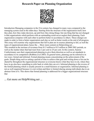 Research Paper on Planning Organization
Introduction Managing companies in the 21st century has changed in many ways compared to the
managing system used in the olden days. Starting from the structure of the organization itself, how
they plan, how they make decision, up until how they doing things; but one thing that has not changed
is that organizations which perform with an outstanding result never neglect their planning. Each
organization competes with each other to perform better in accordance to others. These changes are
made in order to form a better organization each day as well as better results at the end of all progress.
This essay will examine why organizations that fail to plan are in essence planning to fail, as well the
types of organizational plans; hence the ... Show more content on Helpwriting.net ...
This resulted in the increase of revenues from $1.5 million to $15 million in 2000 2001 periods, as
well as the market share that had risen from 2 per cent to 25 per cent. In this context, Sunrise
Confectionary uses their organizational planning to give them direction as well as set standards in
accordance to its competitors (Robbins et al 2003). In general terms, planning can be referred to in
two ways: formal and informal. Formal planning means concentrating on the achievement of the
goals. Simple thing such as setting a period of time to achieve that goal and writing down a list can be
shared by throughout the organizational structure so everyone knows what they have to do, where they
have to go also have something to refer back to while they are at it. Informal planning is the reverse of
the formal planning which is usually present in a small business or organization. Informal planning is
not as well organized because it is not written and there is limited sharing among individuals due to an
abstract form of it. This shows that formal planning is addressed for a bigger organizational structure
that
... Get more on HelpWriting.net ...
 