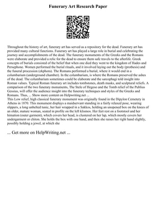 Funerary Art Research Paper
Throughout the history of art, funerary art has served as a repository for the dead. Funerary art has
provided many cultural functions. Funerary art has played a large role in burial and celebrating the
journey and accomplishments of the dead. The funerary monuments of the Greeks and the Romans
were elaborate and provided a relic for the dead to ensure them safe travels to the afterlife. Greek
concepts of burials consisted of the belief that when one died they went to the kingdom of Hades and
Persephone. Women performed the burial rituals, and it involved laying out the body (prothesis) and
the funeral procession (ekphora). The Romans performed a burial, where it would end in a
columbarium (underground chamber). In the columbarium, is where the Romans preserved the ashes
of the dead. The columbarium sometimes could be elaborate and the sarcophagi told insight into
Roman values. Typical Roman funerary art includes tombstones, death masks, and sculptural reliefs. A
comparison of the two funerary monuments, The Stele of Hegeso and the Tomb relief of the Publius
Gessius, will offer the audience insight into the funerary techniques and styles of the Greeks and
Romans. Thus, ... Show more content on Helpwriting.net ...
This Low relief, high classical funerary monument was originally found in the Dipylon Cemetery in
Athens in 1870. This monument displays a maidservant standing in a fairly relaxed pose, wearing
slippers, a long unbelted tunic, her hair wrapped in a Sakkos, holding an unopened box on the knees of
an older, mature woman, seated in profile on the left klismos. Her feet rest on a footstool and her
himation (outer garment), which covers her head, is clustered on her lap, which mostly covers her
undergarment or chiton. She holds the box with one hand, and then she raises her right hand slightly,
possibly holding a jewel, at which she
... Get more on HelpWriting.net ...
 