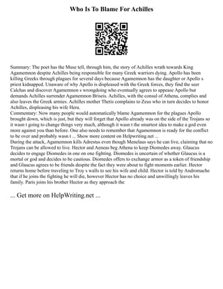 Who Is To Blame For Achilles
Summary: The poet has the Muse tell, through him, the story of Achilles wrath towards King
Agamemnon despite Achilles being responsible for many Greek warriors dying. Apollo has been
killing Greeks through plagues for several days because Agamemnon has the daughter or Apollo s
priest kidnapped. Unaware of why Apollo is displeased with the Greek forces, they find the seer
Calchas and discover Agamemnon s wrongdoing who eventually agrees to appease Apollo but
demands Achilles surrender Agamemnon Briseis. Achilles, with the consul of Athena, complies and
also leaves the Greek armies. Achilles mother Thetis complains to Zeus who in turn decides to honor
Achilles, displeasing his wife Hera.
Commentary: Now many people would automatically blame Agamemnon for the plagues Apollo
brought down, which is just, but they will forget that Apollo already was on the side of the Trojans so
it wasn t going to change things very much, although it wasn t the smartest idea to make a god even
more against you than before. One also needs to remember that Agamemnon is ready for the conflict
to be over and probably wasn t ... Show more content on Helpwriting.net ...
During the attack, Agamemnon kills Adrestus even though Menelaus says he can live, claiming that no
Trojans can be allowed to live. Hector and Aeneas beg Athena to keep Diomedes away. Glaucus
decides to engage Diomedes in one on one fighting. Diomedes is uncertain of whether Glaucus is a
mortal or god and decides to be cautious. Diomedes offers to exchange armor as a token of friendship
and Glaucus agrees to be friends despite the fact they were about to fight moments earlier. Hector
returns home before traveling to Troy s walls to see his wife and child. Hector is told by Andromache
that if he joins the fighting he will die, however Hector has no choice and unwillingly leaves his
family. Paris joins his brother Hector as they approach the
... Get more on HelpWriting.net ...
 