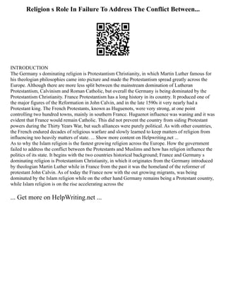Religion s Role In Failure To Address The Conflict Between...
INTRODUCTION
The Germany s dominating religion is Protestantism Christianity, in which Martin Luther famous for
his theologian philosophies came into picture and made the Protestantism spread greatly across the
Europe. Although there are more less split between the mainstream domination of Lutheran
Protestantism, Calvinism and Roman Catholic, but overall the Germany is being dominated by the
Protestantism Christianity. France Protestantism has a long history in its country. It produced one of
the major figures of the Reformation in John Calvin, and in the late 1590s it very nearly had a
Protestant king. The French Protestants, known as Huguenots, were very strong, at one point
controlling two hundred towns, mainly in southern France. Huguenot influence was waning and it was
evident that France would remain Catholic. This did not prevent the country from siding Protestant
powers during the Thirty Years War, but such alliances were purely political. As with other countries,
the French endured decades of religious warfare and slowly learned to keep matters of religion from
influencing too heavily matters of state. ... Show more content on Helpwriting.net ...
As to why the Islam religion is the fastest growing religion across the Europe. How the government
failed to address the conflict between the Protestants and Muslims and how has religion influence the
politics of its state. It begins with the two countries historical background; France and Germany s
dominating religion is Protestantism Christianity, in which it originates from the Germany introduced
by theologian Martin Luther while in France from the past it was the homeland of the reformer of
protestant John Calvin. As of today the France now with the out growing migrants, was being
dominated by the Islam religion while on the other hand Germany remains being a Protestant country,
while Islam religion is on the rise accelerating across the
... Get more on HelpWriting.net ...
 