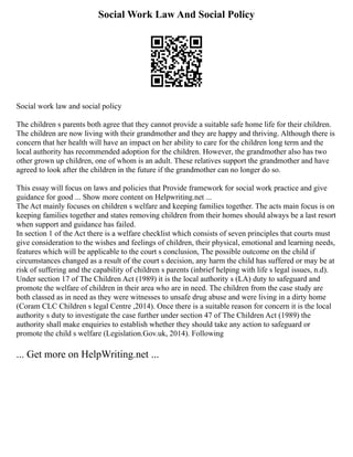 Social Work Law And Social Policy
Social work law and social policy
The children s parents both agree that they cannot provide a suitable safe home life for their children.
The children are now living with their grandmother and they are happy and thriving. Although there is
concern that her health will have an impact on her ability to care for the children long term and the
local authority has recommended adoption for the children. However, the grandmother also has two
other grown up children, one of whom is an adult. These relatives support the grandmother and have
agreed to look after the children in the future if the grandmother can no longer do so.
This essay will focus on laws and policies that Provide framework for social work practice and give
guidance for good ... Show more content on Helpwriting.net ...
The Act mainly focuses on children s welfare and keeping families together. The acts main focus is on
keeping families together and states removing children from their homes should always be a last resort
when support and guidance has failed.
In section 1 of the Act there is a welfare checklist which consists of seven principles that courts must
give consideration to the wishes and feelings of children, their physical, emotional and learning needs,
features which will be applicable to the court s conclusion, The possible outcome on the child if
circumstances changed as a result of the court s decision, any harm the child has suffered or may be at
risk of suffering and the capability of children s parents (inbrief helping with life s legal issues, n.d).
Under section 17 of The Children Act (1989) it is the local authority s (LA) duty to safeguard and
promote the welfare of children in their area who are in need. The children from the case study are
both classed as in need as they were witnesses to unsafe drug abuse and were living in a dirty home
(Coram CLC Children s legal Centre ,2014). Once there is a suitable reason for concern it is the local
authority s duty to investigate the case further under section 47 of The Children Act (1989) the
authority shall make enquiries to establish whether they should take any action to safeguard or
promote the child s welfare (Legislation.Gov.uk, 2014). Following
... Get more on HelpWriting.net ...
 