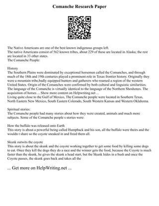 Comanche Research Paper
The Native Americans are one of the best known indigenous groups left.
The native Americans consist of 562 known tribes, about 229 of these are located in Alaska; the rest
are located in 33 other states.
The Comanche People:
History
The Southern Plains were dominated by exceptional horsemen called the Comanches, and through
much of the 18th and 19th centuries played a prominent role in Texas frontier history. Originally they
were a mountain tribe,badly equipped hunters and gatherers who roamed a region of the western
United States. Origin of the Comanches were confirmed by both cultural and linguistic similarities.
The language of the Comanche is virtually identical to the language of the Northern Shoshones. The
acquisition of horses ... Show more content on Helpwriting.net ...
Living quite close to the Gulf of Mexico, The Comanche people were located in Southern Texas,
North Eastern New Mexico, South Eastern Colorado, South Western Kansas and Western Oklahoma.
Spiritual stories:
The Comanche people had many stories about how they were created, animals and much more
subjects. Some of the Comanche people s stories were:
How the buffalo was released onto Earth
This story is about a powerful being called Humpback and his son, all the buffalo were theirs and the
wouldn t share so the coyote sneaked in and freed them all.
Skunk outwits the coyote
This story is about the skunk and the coyote working together to get some food by killing some dogs
to eat. Once they kill the dogs they do a race and the winner gets the food, because the Coyote is much
faster than the skunk, he gives the skunk a head start, but the Skunk hides in a bush and once the
Coyote passes, the skunk goes back and takes all the
... Get more on HelpWriting.net ...
 