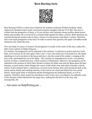 Barn Burning Sarty
Barn Burning (1939) is a short story written by the southern modernist William Faulkner which
captures the Southern states racial, social and economic struggles after the Civil War. The story is
written from the perspective of Sarty, a 10 year old boy who confronts strong conflicts about justice,
family and morality. He is involved in a constant battle against his father s actions. Both characters are
essential during the narrative due to Sarty s stream of consciousness and Abner s actions. Therefore,
who is the main protagonist in the story? In order to answer this question, this paper will address both
characters role within the story.
On a one hand, in a piece of narrative the protagonist is usually at the centre of the story, makes the ...
Show more content on Helpwriting.net ...
For instance, the anagnorisis can be indicated in this moment: I could run on and on and never look
back, never need to see his face again. Only I can t. I can t, the rusted can in his hand now, the liquid
sploshing in it as he ran back to the house and into it, into the sound of his mother s weeping in the
next room, and handed the can to his father . This moment of comprehension of one s own destiny
focuses on Sarty s mental processes, which connects to Modernism. Moreover, the peripeteia can be
indicated in the moment in which Sarty decides to betray his father and warn de Spain about the barn
burning, a crucial action which changes the course of the whole story and which coincides with the
climax. In this moment Sarty s experiences a reversal in his fortune, that is him giving his back to the
action and his family and reaching maturity. At the end he isn t loyal and follows his own moral
beliefs, which guide Sarty to alienation and the disintegration the traditional family, as well as
maturity. Therefore, Sarty cannot be classified as a hero in the story; nevertheless, he embodies some
of the elements which characterize the tragic hero, making him the driver of the story and,
consequently, the
... Get more on HelpWriting.net ...
 