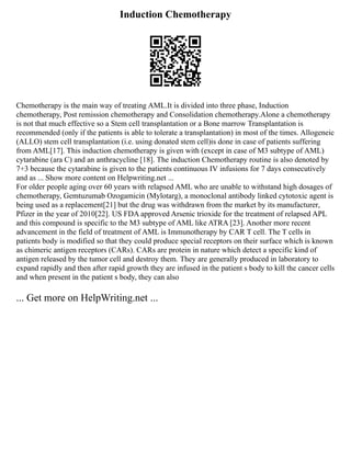 Induction Chemotherapy
Chemotherapy is the main way of treating AML.It is divided into three phase, Induction
chemotherapy, Post remission chemotherapy and Consolidation chemotherapy.Alone a chemotherapy
is not that much effective so a Stem cell transplantation or a Bone marrow Transplantation is
recommended (only if the patients is able to tolerate a transplantation) in most of the times. Allogeneic
(ALLO) stem cell transplantation (i.e. using donated stem cell)is done in case of patients suffering
from AML[17]. This induction chemotherapy is given with (except in case of M3 subtype of AML)
cytarabine (ara C) and an anthracycline [18]. The induction Chemotherapy routine is also denoted by
7+3 because the cytarabine is given to the patients continuous IV infusions for 7 days consecutively
and as ... Show more content on Helpwriting.net ...
For older people aging over 60 years with relapsed AML who are unable to withstand high dosages of
chemotherapy, Gemtuzumab Ozogamicin (Mylotarg), a monoclonal antibody linked cytotoxic agent is
being used as a replacement[21] but the drug was withdrawn from the market by its manufacturer,
Pfizer in the year of 2010[22]. US FDA approved Arsenic trioxide for the treatment of relapsed APL
and this compound is specific to the M3 subtype of AML like ATRA [23]. Another more recent
advancement in the field of treatment of AML is Immunotherapy by CAR T cell. The T cells in
patients body is modified so that they could produce special receptors on their surface which is known
as chimeric antigen receptors (CARs). CARs are protein in nature which detect a specific kind of
antigen released by the tumor cell and destroy them. They are generally produced in laboratory to
expand rapidly and then after rapid growth they are infused in the patient s body to kill the cancer cells
and when present in the patient s body, they can also
... Get more on HelpWriting.net ...
 