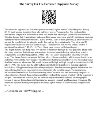 The Survey On The Forrester Happiness Survey
The researcher hypothesized that participants who scored higher on the Cooley Happiness Survey
(CHS) lived happier lives then those who had lower scores. The researcher first conducted the
convenience sample over a duration of about two weeks then an analysis of the data was conducted.
The data showed that 31 participants had opened the survey however, a total of 5 participant s surveys
were removed due to incomplete data (3 due to dropout, 2 due to miss question[s]). This was done to
prevent the possibility of skewing the results thus making the results invalid. This left a total 26
respondents whose data was used in the analysis. The researcher then reverse coded a total of 7
questions (Questions 4, 7 10, 17, 19). The ... Show more content on Helpwriting.net ...
This might indicate that there was a low amount of reliability between the two questions. There were
also many questions that indicated a strong inter item correlation in having a significant positive
correlation to each other ranging from .300 to 1.00. This shows an amount of reliability between
items. This shows that the test sample did have a level of content validity, which means that the items
on the test represent the entire range of possible items that the test should cover. The researcher found
that his Cronbach s Alpha was .749, which, is reasonably high and high enough to be considered valid
(above .700). This means that the CHS had enough validity in its analysis to measure a person s
overall level of happiness compared to other participants. Based on the demographic information that
was collected, there were many more women then men who took the survey. The demographic
information also concluded that there was many more Caucasian that took the survey compared to
other ethnicities. Both of these problems could have reduced the amount of validity of the researcher s
analysis. The researcher however, did not separate respondents statistics based on demographic
because it was not deemed essential in measuring a person s overall level happiness. Discussion The
researcher believes that the participants who scored higher on the CHS convenience sample would
have a
... Get more on HelpWriting.net ...
 