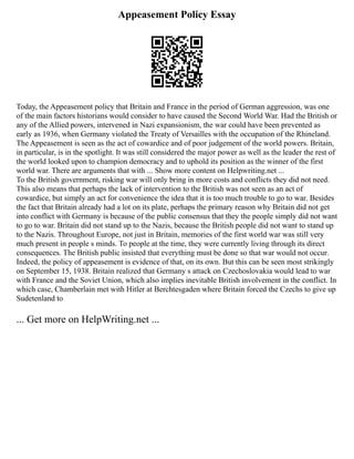 Appeasement Policy Essay
Today, the Appeasement policy that Britain and France in the period of German aggression, was one
of the main factors historians would consider to have caused the Second World War. Had the British or
any of the Allied powers, intervened in Nazi expansionism, the war could have been prevented as
early as 1936, when Germany violated the Treaty of Versailles with the occupation of the Rhineland.
The Appeasement is seen as the act of cowardice and of poor judgement of the world powers. Britain,
in particular, is in the spotlight. It was still considered the major power as well as the leader the rest of
the world looked upon to champion democracy and to uphold its position as the winner of the first
world war. There are arguments that with ... Show more content on Helpwriting.net ...
To the British government, risking war will only bring in more costs and conflicts they did not need.
This also means that perhaps the lack of intervention to the British was not seen as an act of
cowardice, but simply an act for convenience the idea that it is too much trouble to go to war. Besides
the fact that Britain already had a lot on its plate, perhaps the primary reason why Britain did not get
into conflict with Germany is because of the public consensus that they the people simply did not want
to go to war. Britain did not stand up to the Nazis, because the British people did not want to stand up
to the Nazis. Throughout Europe, not just in Britain, memories of the first world war was still very
much present in people s minds. To people at the time, they were currently living through its direct
consequences. The British public insisted that everything must be done so that war would not occur.
Indeed, the policy of appeasement is evidence of that, on its own. But this can be seen most strikingly
on September 15, 1938. Britain realized that Germany s attack on Czechoslovakia would lead to war
with France and the Soviet Union, which also implies inevitable British involvement in the conflict. In
which case, Chamberlain met with Hitler at Berchtesgaden where Britain forced the Czechs to give up
Sudetenland to
... Get more on HelpWriting.net ...
 