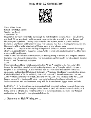 Essay about 3.2 world history
Name: Alison Barrett
School: Forest High School
Teacher: Mr. Josvai
Assessment 3.02
Imagine you have just completed a trip through the early kingdoms and city states of East, Central,
and South Africa. Your family and friends ask you about the trip. Your task is to give them an oral
history of your experience. You may choose to write your account, record it, or make a video.
Remember, your family and friends will share your story and pass it on to future generations, like oral
historians in Africa. Make it fascinating! No one wants to hear a boring story.
PARAGRAPH 1: Explain at least one important political, one social, and one economic feature you
observed in each of the three places you visited. Write, or speak with a natural narrative ... Show more
content on Helpwriting.net ...
Write, or speak with a natural narrative voice, as if telling a story to a friend. Use complete sentences
to express your ideas, and make sure that your explanations are thorough by providing details from the
lesson. At least five complete sentences.
Axum
On my second day, I have visited Axum, in Eastern Africa. A place that in the first century CE,
became the wealthiest, most influential market city on the coast of Ethiopia, it finally became a
kingdom in the third century CE. I also learned from the locals there that in fourth century CE,
missionaries had introduced Christianity to the city of Axum and King Ezana became the first known
Christian king in all of Africa, and finally in seventh century CE, Axum has come to a close end.
Arabs eventually came and conquered Adulis and cut off Axum s Red Sea trade route. Also, Axum
became successful by trading gold, glass, ivory, metal and agricultural gods with African,
Mediterranean and Asia trade networks, along with the Roman Empire, Egypt, Arabia and India.
PARAGRAPH 3: Explain at least one important political, one social, and one economic feature you
observed in each of the three places you visited. Write, or speak with a natural narrative voice, as if
telling a story to a friend. Use complete sentences to express your ideas, and make sure that your
explanations are thorough by providing details from the
... Get more on HelpWriting.net ...
 