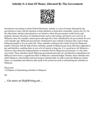 Subsidy Is A Sum Of Money Allocated By The Government
Introduction According to online Oxford Dictionary, subsidy is a sum of money allocated by the
government or state with the intention to help industries to keep their commodity s prices low [1]. On
the other hand, subsidy rationalization is an initiative where the government would slowly and
properly increases the prices of subsidized items such as fuel energy and food to save cost [2]. In
Malaysia, items for example, natural gases and sugar have been subsidized by the government for over
a few decades ago. Malaysian government volunteered to give subsidy is because they want to help
Malaysian people to live an easier life. These subsidies could provide a better living for Malaysian
people is because with the help of these subsidies, people in Malaysia pay lesser than they supposed to
pay and therefore, enabling them to save a lot of money in long run. It is a good news for Malaysia s
citizens to hear about the implementation of subsidies but for Malaysian government, it is the other
way round. These subsidies which Malaysian government provides are considered as expenditures for
Malaysia and it leaves a significant effect in Malaysia s national budget. Besides, these subsidies also
affect Malaysia s fiscal deficit and increasing its national debt. In order to provide Malaysia a better
future, an immediate and effective plan needs to be carried out such as rationalising the subsidies in
Malaysia.
Discussion
1.0 Purpose of rationalising subsidies in Malaysia
We
... Get more on HelpWriting.net ...
 