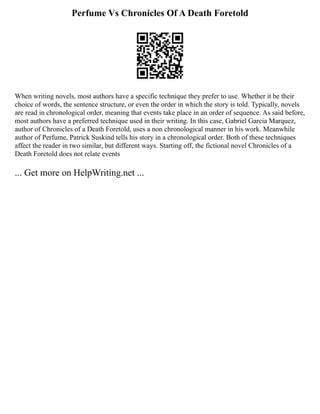 Perfume Vs Chronicles Of A Death Foretold
When writing novels, most authors have a specific technique they prefer to use. Whether it be their
choice of words, the sentence structure, or even the order in which the story is told. Typically, novels
are read in chronological order, meaning that events take place in an order of sequence. As said before,
most authors have a preferred technique used in their writing. In this case, Gabriel Garcia Marquez,
author of Chronicles of a Death Foretold, uses a non chronological manner in his work. Meanwhile
author of Perfume, Patrick Suskind tells his story in a chronological order. Both of these techniques
affect the reader in two similar, but different ways. Starting off, the fictional novel Chronicles of a
Death Foretold does not relate events
... Get more on HelpWriting.net ...
 