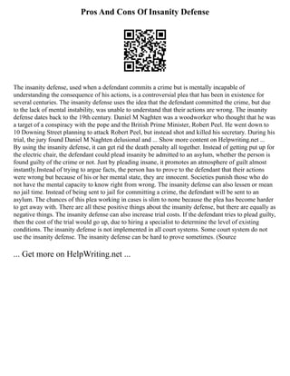 Pros And Cons Of Insanity Defense
The insanity defense, used when a defendant commits a crime but is mentally incapable of
understanding the consequence of his actions, is a controversial plea that has been in existence for
several centuries. The insanity defense uses the idea that the defendant committed the crime, but due
to the lack of mental instability, was unable to understand that their actions are wrong. The insanity
defense dates back to the 19th century. Daniel M Naghten was a woodworker who thought that he was
a target of a conspiracy with the pope and the British Prime Minister, Robert Peel. He went down to
10 Downing Street planning to attack Robert Peel, but instead shot and killed his secretary. During his
trial, the jury found Daniel M Naghten delusional and ... Show more content on Helpwriting.net ...
By using the insanity defense, it can get rid the death penalty all together. Instead of getting put up for
the electric chair, the defendant could plead insanity be admitted to an asylum, whether the person is
found guilty of the crime or not. Just by pleading insane, it promotes an atmosphere of guilt almost
instantly.Instead of trying to argue facts, the person has to prove to the defendant that their actions
were wrong but because of his or her mental state, they are innocent. Societies punish those who do
not have the mental capacity to know right from wrong. The insanity defense can also lessen or mean
no jail time. Instead of being sent to jail for committing a crime, the defendant will be sent to an
asylum. The chances of this plea working in cases is slim to none because the plea has become harder
to get away with. There are all these positive things about the insanity defense, but there are equally as
negative things. The insanity defense can also increase trial costs. If the defendant tries to plead guilty,
then the cost of the trial would go up, due to hiring a specialist to determine the level of existing
conditions. The insanity defense is not implemented in all court systems. Some court system do not
use the insanity defense. The insanity defense can be hard to prove sometimes. (Source
... Get more on HelpWriting.net ...
 