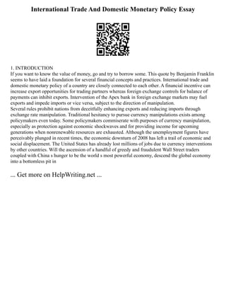 International Trade And Domestic Monetary Policy Essay
1. INTRODUCTION
If you want to know the value of money, go and try to borrow some. This quote by Benjamin Franklin
seems to have laid a foundation for several financial concepts and practices. International trade and
domestic monetary policy of a country are closely connected to each other. A financial incentive can
increase export opportunities for trading partners whereas foreign exchange controls for balance of
payments can inhibit exports. Intervention of the Apex bank in foreign exchange markets may fuel
exports and impede imports or vice versa, subject to the direction of manipulation.
Several rules prohibit nations from deceitfully enhancing exports and reducing imports through
exchange rate manipulation. Traditional hesitancy to pursue currency manipulations exists among
policymakers even today. Some policymakers commiserate with purposes of currency manipulation,
especially as protection against economic shockwaves and for providing income for upcoming
generations when nonrenewable resources are exhausted. Although the unemployment figures have
perceivably plunged in recent times, the economic downturn of 2008 has left a trail of economic and
social displacement. The United States has already lost millions of jobs due to currency interventions
by other countries. Will the ascension of a handful of greedy and fraudulent Wall Street traders
coupled with China s hunger to be the world s most powerful economy, descend the global economy
into a bottomless pit in
... Get more on HelpWriting.net ...
 