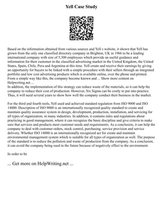 Yell Case Study
Based on the information obtained from various sources and Yell s website, it shown that Yell has
grown from the only one classified directory company in Brighton, UK in 1966 to be a leading
international company with size of 5,300 employees which provide an useful guidance and
information for their customer in the classified advertising market in the United Kingdom, the United
States, Spain, Chile, Peru and Argentina at this time. Yell create and receive their earnings by giving
an opportunity for buyers to be linked with a simple procedure with their sellers through an integrated
portfolio and low cost advertising products which is available online, over the phone and printed.
From a simple way like this, the company become known and ... Show more content on
Helpwriting.net ...
In addition, the implementation of this strategy can reduce waste of the materials, so it can help the
company to reduce their cost of production. However, Six Sigma can be costly to put into practice.
Thus, it will need several years to show how well the company conduct their business in the market.
For the third and fourth tools, Yell used and achieved standard regulation from ISO 9000 and ISO
14000. Description of ISO 9000 is an internationally recognized quality standard to create and
maintain quality assurance system in design, development, production, installation, and servicing for
all types of organization, in many industries. In addition, it contains rules and regulations about
practicing in good management, where it can recognize the basic discipline and give criteria to make
sure that services and products meet customer needs and requirements. As a conclusion, it can help the
company to deal with customer orders, stock control, purchasing, service provision and service
delivery. Whether ISO 14000 is an internationally recognized act for create and maintain
environmental management system which is suitable for all types of organization as well. The purpose
of the standard is to reduce the pollution and waste of production from the company. As a conclusion,
it can avoid the company being sued in the future because of negatively effect to the environment.
In order to be
... Get more on HelpWriting.net ...
 
