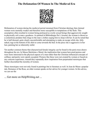 The Defamation Of Women In The Medieval Era
Defamation of women during the medieval period stemmed from Christian ideology that claimed
women were mentally weaker and therefore more susceptible to temptations of the flesh. This
assumption often resulted in women being portrayed as overly sexual beings that aggressively sought
to physically soil a man s goodness. As painted in Bibliothèque De L Arsenal, the woman is shown as
a contentious predator that clings to the man s clothes urging him to sleep with her. It can be noted that
he is half dressed, quite clearly uncomfortable and attempting to make an escape while she, fully
naked, tugs at the bottom of his shirt to come towards the bed. In the piece she is aggressive in her
lust, painting her as inherently sinful.
Yet another common theme that characterized female integrity can be found in the penis trees drawn
throughout the era. In Massa Marittima s Mural, the implication that women harvested penises and
were more interested in the physical aspects of a man rather than the Christian influenced concepts of
celibacy and purity were openly accepted. Pictures like these were not created by women or based on
any concrete experience, instead they repeatedly drew inspiration from perpetuated stereotypes that
further discredited the morality of women.
These stereotypes were not only found in paintings but in literature as well. In Jean de Meun s popular
tale, Romance of the Rose, an older woman speaks on her advice for younger women. In this advice,
we can see the
... Get more on HelpWriting.net ...
 
