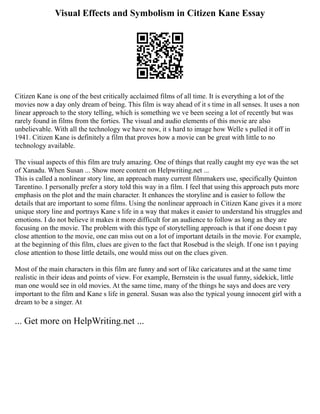 Visual Effects and Symbolism in Citizen Kane Essay
Citizen Kane is one of the best critically acclaimed films of all time. It is everything a lot of the
movies now a day only dream of being. This film is way ahead of it s time in all senses. It uses a non
linear approach to the story telling, which is something we ve been seeing a lot of recently but was
rarely found in films from the forties. The visual and audio elements of this movie are also
unbelievable. With all the technology we have now, it s hard to image how Welle s pulled it off in
1941. Citizen Kane is definitely a film that proves how a movie can be great with little to no
technology available.
The visual aspects of this film are truly amazing. One of things that really caught my eye was the set
of Xanadu. When Susan ... Show more content on Helpwriting.net ...
This is called a nonlinear story line, an approach many current filmmakers use, specifically Quinton
Tarentino. I personally prefer a story told this way in a film. I feel that using this approach puts more
emphasis on the plot and the main character. It enhances the storyline and is easier to follow the
details that are important to some films. Using the nonlinear approach in Citizen Kane gives it a more
unique story line and portrays Kane s life in a way that makes it easier to understand his struggles and
emotions. I do not believe it makes it more difficult for an audience to follow as long as they are
focusing on the movie. The problem with this type of storytelling approach is that if one doesn t pay
close attention to the movie, one can miss out on a lot of important details in the movie. For example,
at the beginning of this film, clues are given to the fact that Rosebud is the sleigh. If one isn t paying
close attention to those little details, one would miss out on the clues given.
Most of the main characters in this film are funny and sort of like caricatures and at the same time
realistic in their ideas and points of view. For example, Bernstein is the usual funny, sidekick, little
man one would see in old movies. At the same time, many of the things he says and does are very
important to the film and Kane s life in general. Susan was also the typical young innocent girl with a
dream to be a singer. At
... Get more on HelpWriting.net ...
 