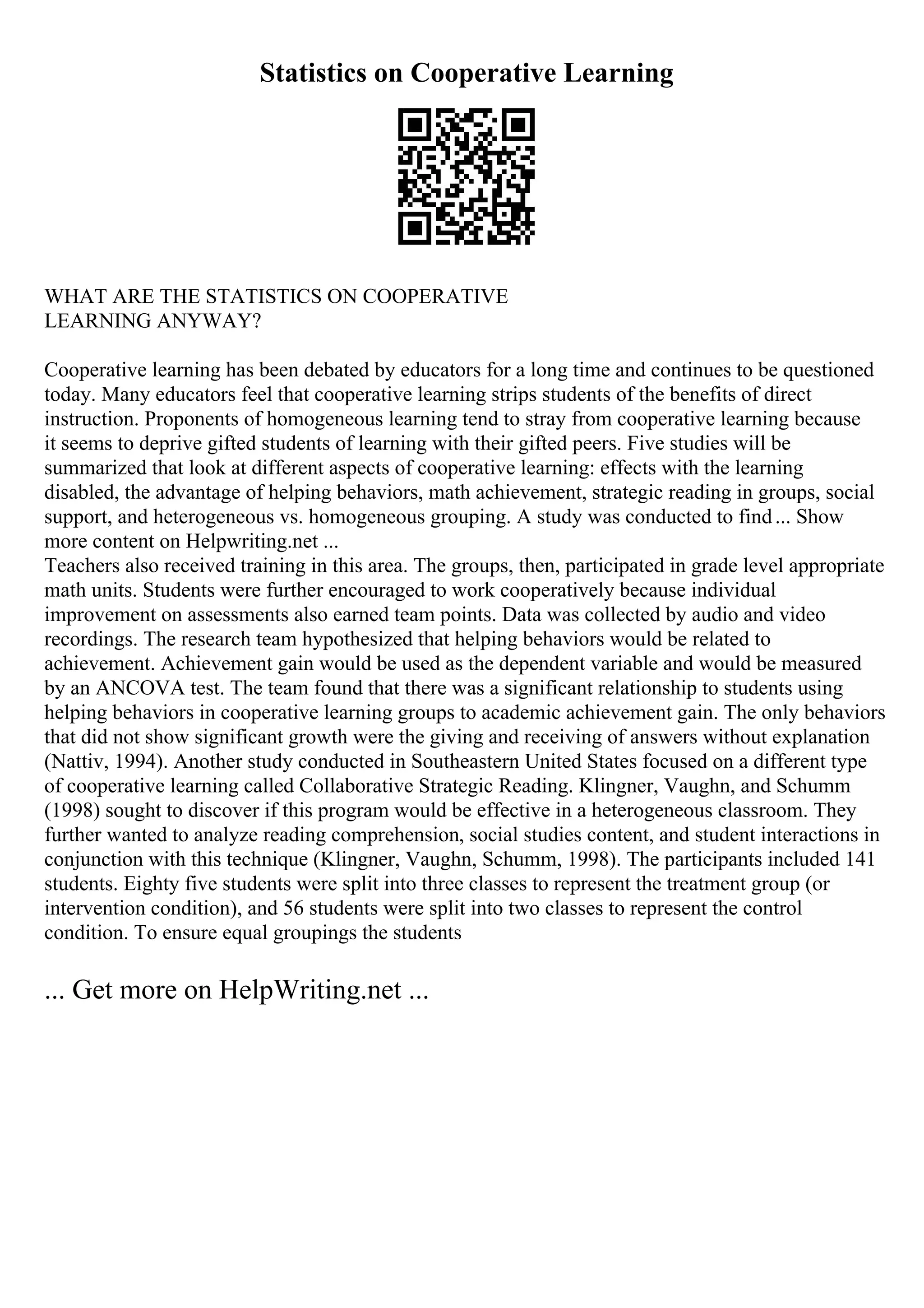Statistics on Cooperative Learning
WHAT ARE THE STATISTICS ON COOPERATIVE
LEARNING ANYWAY?
Cooperative learning has been debated by educators for a long time and continues to be questioned
today. Many educators feel that cooperative learning strips students of the benefits of direct
instruction. Proponents of homogeneous learning tend to stray from cooperative learning because
it seems to deprive gifted students of learning with their gifted peers. Five studies will be
summarized that look at different aspects of cooperative learning: effects with the learning
disabled, the advantage of helping behaviors, math achievement, strategic reading in groups, social
support, and heterogeneous vs. homogeneous grouping. A study was conducted to find... Show
more content on Helpwriting.net ...
Teachers also received training in this area. The groups, then, participated in grade level appropriate
math units. Students were further encouraged to work cooperatively because individual
improvement on assessments also earned team points. Data was collected by audio and video
recordings. The research team hypothesized that helping behaviors would be related to
achievement. Achievement gain would be used as the dependent variable and would be measured
by an ANCOVA test. The team found that there was a significant relationship to students using
helping behaviors in cooperative learning groups to academic achievement gain. The only behaviors
that did not show significant growth were the giving and receiving of answers without explanation
(Nattiv, 1994). Another study conducted in Southeastern United States focused on a different type
of cooperative learning called Collaborative Strategic Reading. Klingner, Vaughn, and Schumm
(1998) sought to discover if this program would be effective in a heterogeneous classroom. They
further wanted to analyze reading comprehension, social studies content, and student interactions in
conjunction with this technique (Klingner, Vaughn, Schumm, 1998). The participants included 141
students. Eighty five students were split into three classes to represent the treatment group (or
intervention condition), and 56 students were split into two classes to represent the control
condition. To ensure equal groupings the students
... Get more on HelpWriting.net ...
 