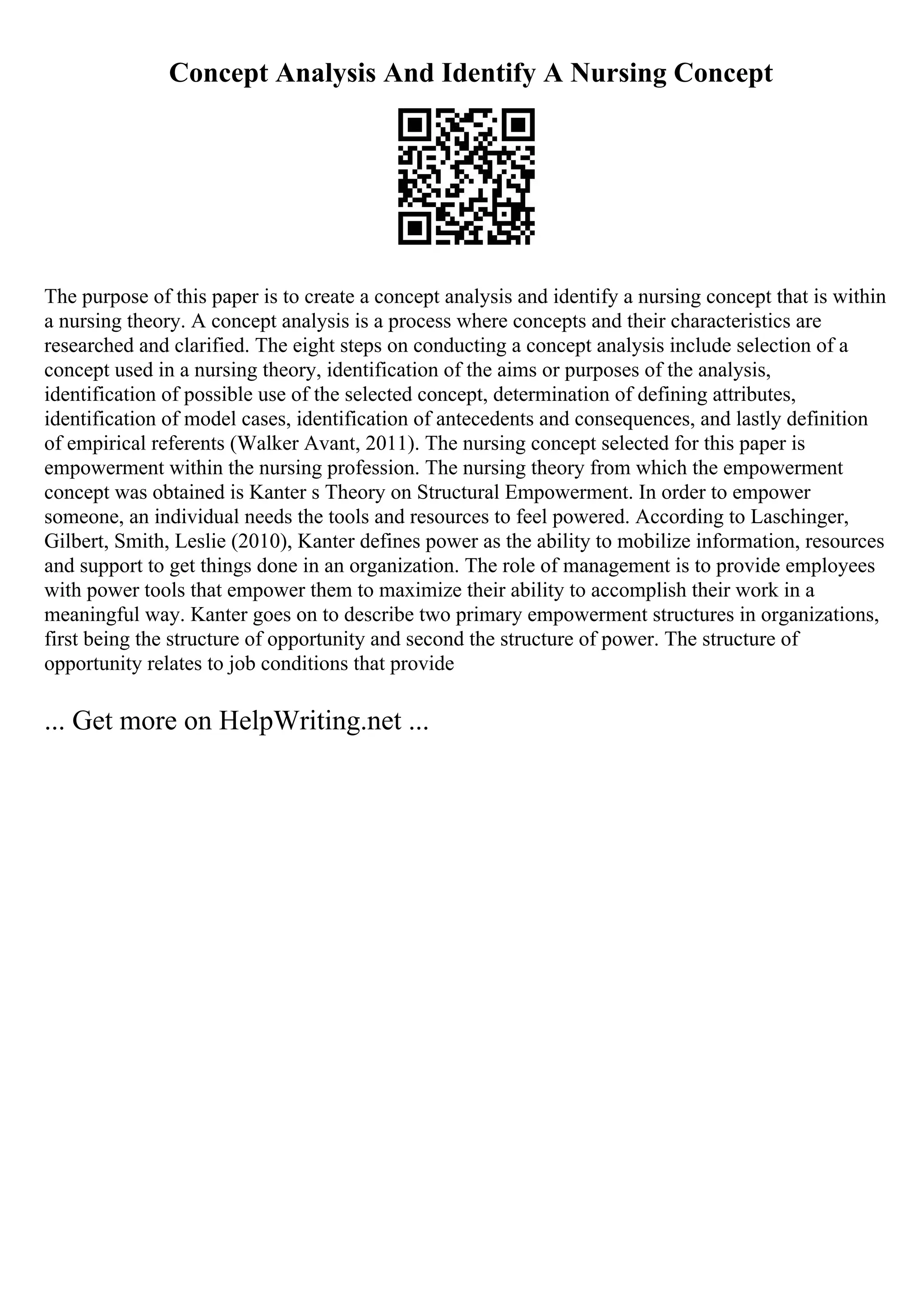 Concept Analysis And Identify A Nursing Concept
The purpose of this paper is to create a concept analysis and identify a nursing concept that is within
a nursing theory. A concept analysis is a process where concepts and their characteristics are
researched and clarified. The eight steps on conducting a concept analysis include selection of a
concept used in a nursing theory, identification of the aims or purposes of the analysis,
identification of possible use of the selected concept, determination of defining attributes,
identification of model cases, identification of antecedents and consequences, and lastly definition
of empirical referents (Walker Avant, 2011). The nursing concept selected for this paper is
empowerment within the nursing profession. The nursing theory from which the empowerment
concept was obtained is Kanter s Theory on Structural Empowerment. In order to empower
someone, an individual needs the tools and resources to feel powered. According to Laschinger,
Gilbert, Smith, Leslie (2010), Kanter defines power as the ability to mobilize information, resources
and support to get things done in an organization. The role of management is to provide employees
with power tools that empower them to maximize their ability to accomplish their work in a
meaningful way. Kanter goes on to describe two primary empowerment structures in organizations,
first being the structure of opportunity and second the structure of power. The structure of
opportunity relates to job conditions that provide
... Get more on HelpWriting.net ...
 