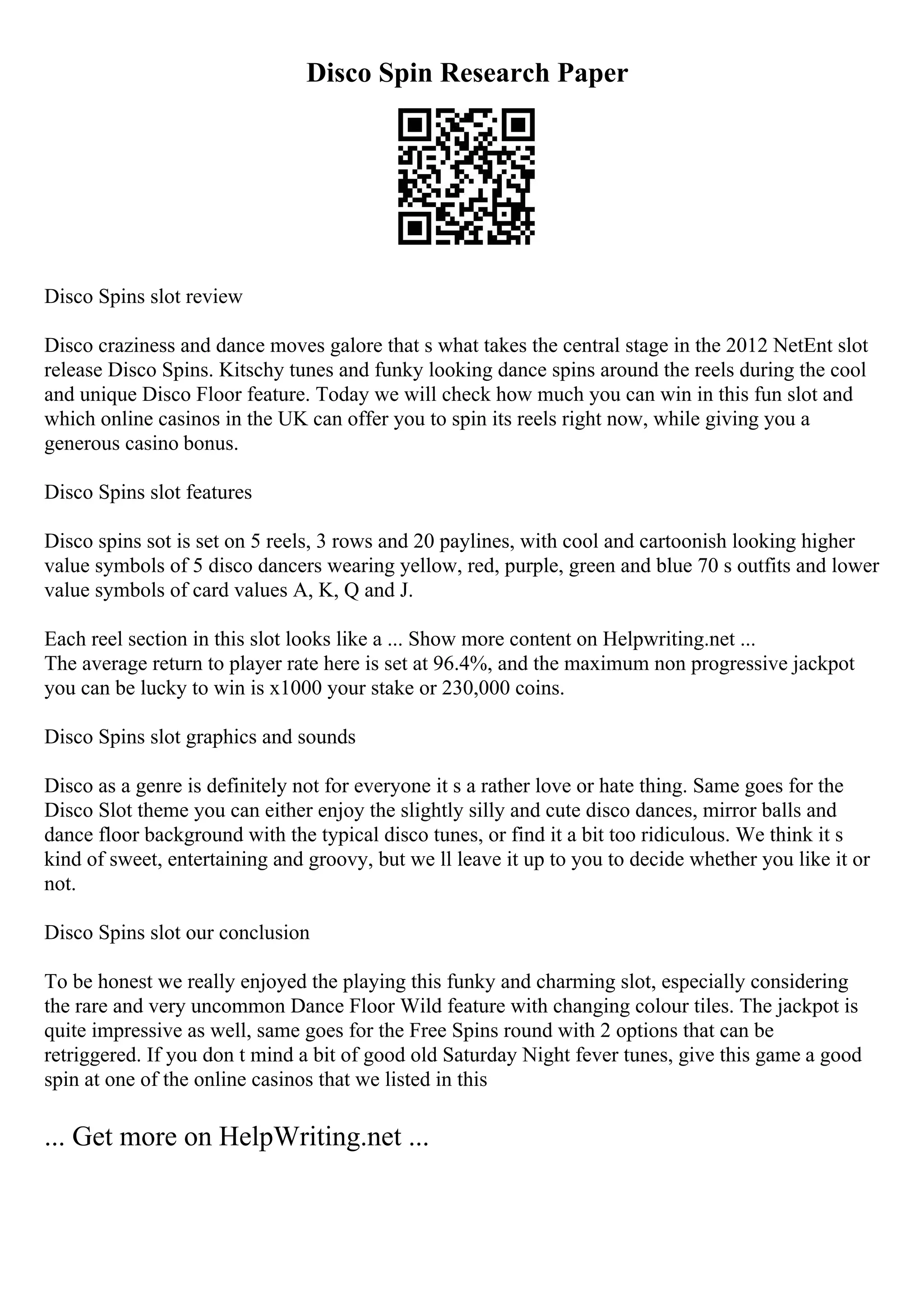 Disco Spin Research Paper
Disco Spins slot review
Disco craziness and dance moves galore that s what takes the central stage in the 2012 NetEnt slot
release Disco Spins. Kitschy tunes and funky looking dance spins around the reels during the cool
and unique Disco Floor feature. Today we will check how much you can win in this fun slot and
which online casinos in the UK can offer you to spin its reels right now, while giving you a
generous casino bonus.
Disco Spins slot features
Disco spins sot is set on 5 reels, 3 rows and 20 paylines, with cool and cartoonish looking higher
value symbols of 5 disco dancers wearing yellow, red, purple, green and blue 70 s outfits and lower
value symbols of card values A, K, Q and J.
Each reel section in this slot looks like a ... Show more content on Helpwriting.net ...
The average return to player rate here is set at 96.4%, and the maximum non progressive jackpot
you can be lucky to win is x1000 your stake or 230,000 coins.
Disco Spins slot graphics and sounds
Disco as a genre is definitely not for everyone it s a rather love or hate thing. Same goes for the
Disco Slot theme you can either enjoy the slightly silly and cute disco dances, mirror balls and
dance floor background with the typical disco tunes, or find it a bit too ridiculous. We think it s
kind of sweet, entertaining and groovy, but we ll leave it up to you to decide whether you like it or
not.
Disco Spins slot our conclusion
To be honest we really enjoyed the playing this funky and charming slot, especially considering
the rare and very uncommon Dance Floor Wild feature with changing colour tiles. The jackpot is
quite impressive as well, same goes for the Free Spins round with 2 options that can be
retriggered. If you don t mind a bit of good old Saturday Night fever tunes, give this game a good
spin at one of the online casinos that we listed in this
... Get more on HelpWriting.net ...
 