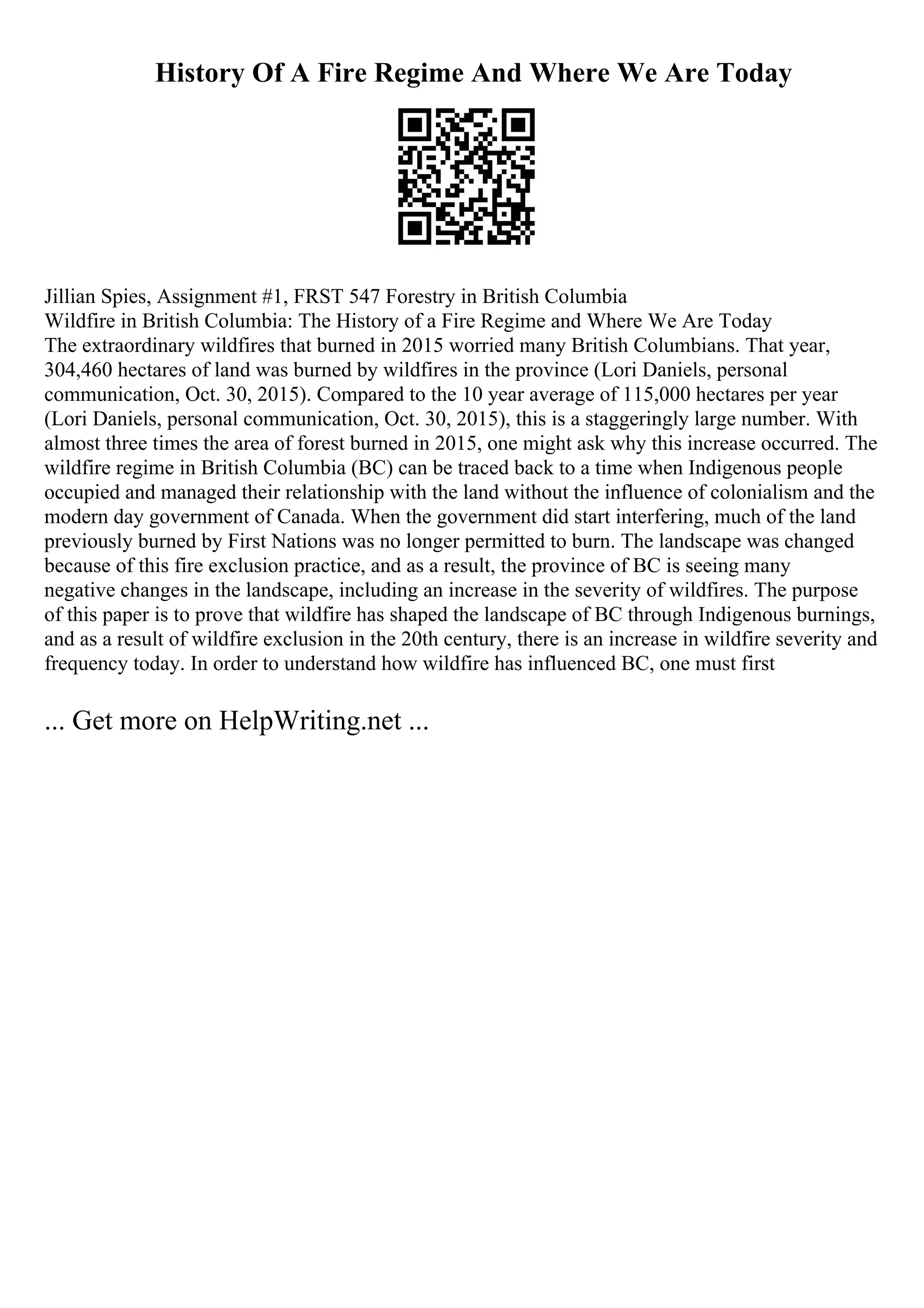 History Of A Fire Regime And Where We Are Today
Jillian Spies, Assignment #1, FRST 547 Forestry in British Columbia
Wildfire in British Columbia: The History of a Fire Regime and Where We Are Today
The extraordinary wildfires that burned in 2015 worried many British Columbians. That year,
304,460 hectares of land was burned by wildfires in the province (Lori Daniels, personal
communication, Oct. 30, 2015). Compared to the 10 year average of 115,000 hectares per year
(Lori Daniels, personal communication, Oct. 30, 2015), this is a staggeringly large number. With
almost three times the area of forest burned in 2015, one might ask why this increase occurred. The
wildfire regime in British Columbia (BC) can be traced back to a time when Indigenous people
occupied and managed their relationship with the land without the influence of colonialism and the
modern day government of Canada. When the government did start interfering, much of the land
previously burned by First Nations was no longer permitted to burn. The landscape was changed
because of this fire exclusion practice, and as a result, the province of BC is seeing many
negative changes in the landscape, including an increase in the severity of wildfires. The purpose
of this paper is to prove that wildfire has shaped the landscape of BC through Indigenous burnings,
and as a result of wildfire exclusion in the 20th century, there is an increase in wildfire severity and
frequency today. In order to understand how wildfire has influenced BC, one must first
... Get more on HelpWriting.net ...
 