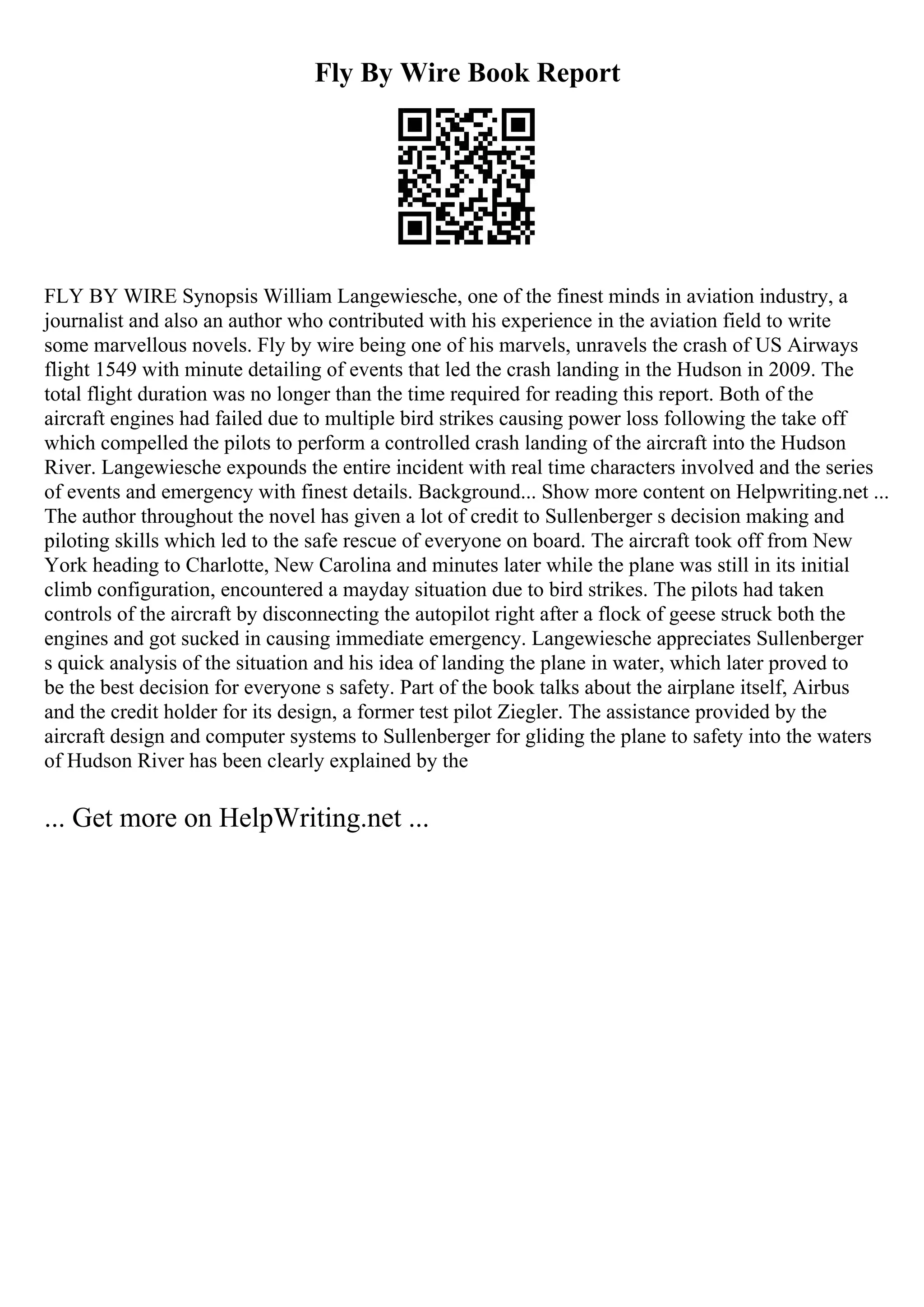 Fly By Wire Book Report
FLY BY WIRE Synopsis William Langewiesche, one of the finest minds in aviation industry, a
journalist and also an author who contributed with his experience in the aviation field to write
some marvellous novels. Fly by wire being one of his marvels, unravels the crash of US Airways
flight 1549 with minute detailing of events that led the crash landing in the Hudson in 2009. The
total flight duration was no longer than the time required for reading this report. Both of the
aircraft engines had failed due to multiple bird strikes causing power loss following the take off
which compelled the pilots to perform a controlled crash landing of the aircraft into the Hudson
River. Langewiesche expounds the entire incident with real time characters involved and the series
of events and emergency with finest details. Background... Show more content on Helpwriting.net ...
The author throughout the novel has given a lot of credit to Sullenberger s decision making and
piloting skills which led to the safe rescue of everyone on board. The aircraft took off from New
York heading to Charlotte, New Carolina and minutes later while the plane was still in its initial
climb configuration, encountered a mayday situation due to bird strikes. The pilots had taken
controls of the aircraft by disconnecting the autopilot right after a flock of geese struck both the
engines and got sucked in causing immediate emergency. Langewiesche appreciates Sullenberger
s quick analysis of the situation and his idea of landing the plane in water, which later proved to
be the best decision for everyone s safety. Part of the book talks about the airplane itself, Airbus
and the credit holder for its design, a former test pilot Ziegler. The assistance provided by the
aircraft design and computer systems to Sullenberger for gliding the plane to safety into the waters
of Hudson River has been clearly explained by the
... Get more on HelpWriting.net ...
 