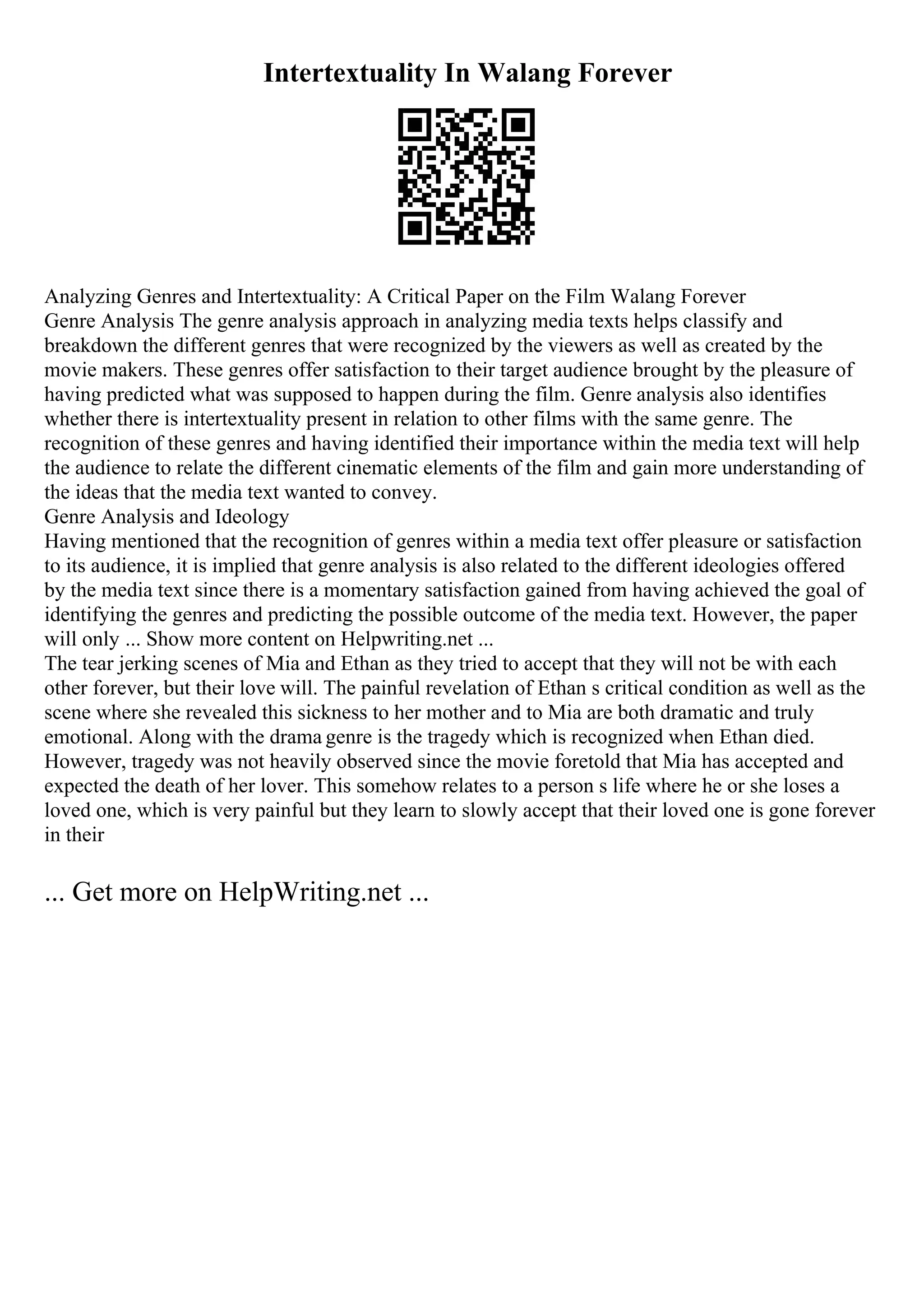 Intertextuality In Walang Forever
Analyzing Genres and Intertextuality: A Critical Paper on the Film Walang Forever
Genre Analysis The genre analysis approach in analyzing media texts helps classify and
breakdown the different genres that were recognized by the viewers as well as created by the
movie makers. These genres offer satisfaction to their target audience brought by the pleasure of
having predicted what was supposed to happen during the film. Genre analysis also identifies
whether there is intertextuality present in relation to other films with the same genre. The
recognition of these genres and having identified their importance within the media text will help
the audience to relate the different cinematic elements of the film and gain more understanding of
the ideas that the media text wanted to convey.
Genre Analysis and Ideology
Having mentioned that the recognition of genres within a media text offer pleasure or satisfaction
to its audience, it is implied that genre analysis is also related to the different ideologies offered
by the media text since there is a momentary satisfaction gained from having achieved the goal of
identifying the genres and predicting the possible outcome of the media text. However, the paper
will only ... Show more content on Helpwriting.net ...
The tear jerking scenes of Mia and Ethan as they tried to accept that they will not be with each
other forever, but their love will. The painful revelation of Ethan s critical condition as well as the
scene where she revealed this sickness to her mother and to Mia are both dramatic and truly
emotional. Along with the drama genre is the tragedy which is recognized when Ethan died.
However, tragedy was not heavily observed since the movie foretold that Mia has accepted and
expected the death of her lover. This somehow relates to a person s life where he or she loses a
loved one, which is very painful but they learn to slowly accept that their loved one is gone forever
in their
... Get more on HelpWriting.net ...
 