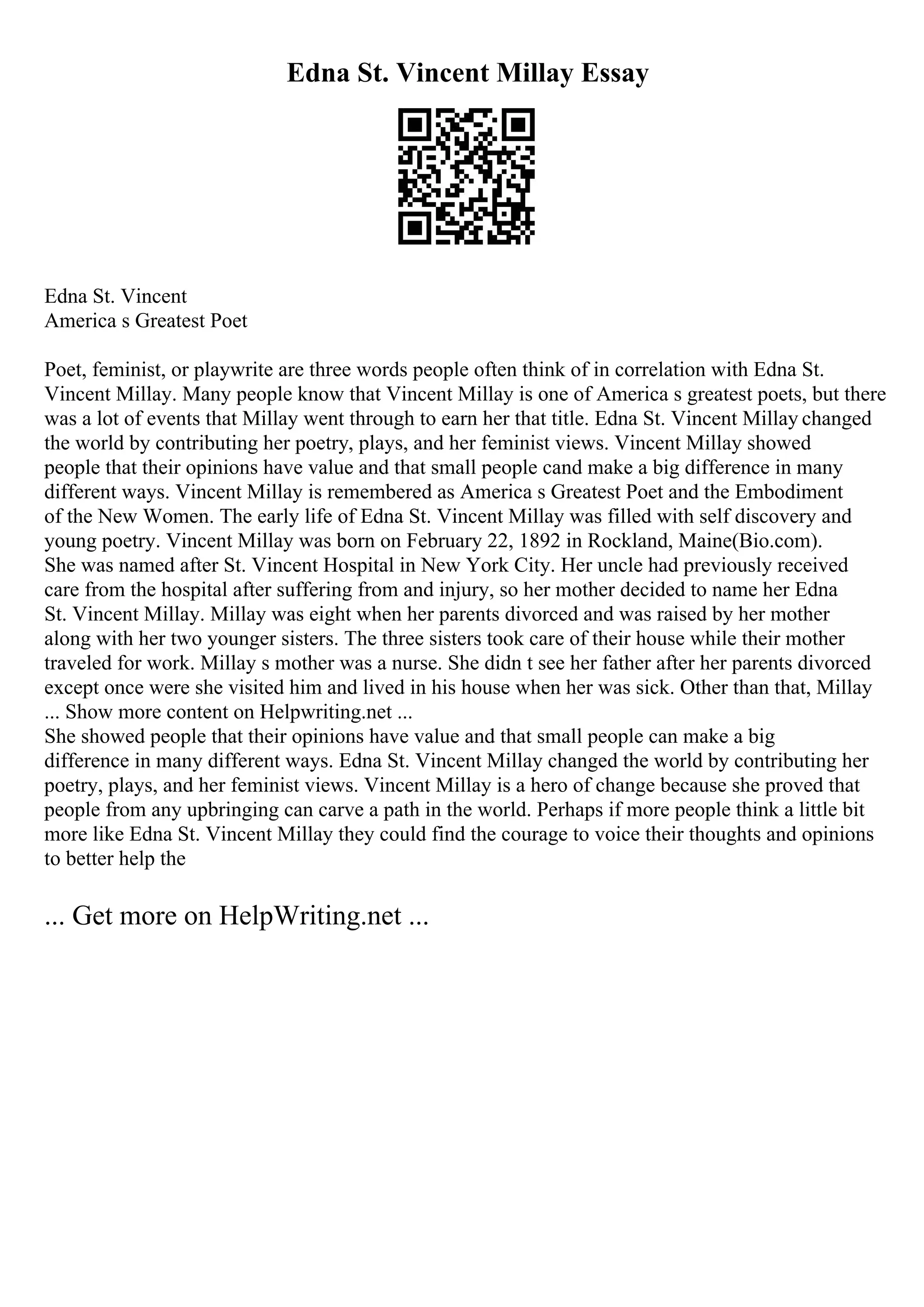 Edna St. Vincent Millay Essay
Edna St. Vincent
America s Greatest Poet
Poet, feminist, or playwrite are three words people often think of in correlation with Edna St.
Vincent Millay. Many people know that Vincent Millay is one of America s greatest poets, but there
was a lot of events that Millay went through to earn her that title. Edna St. Vincent Millay changed
the world by contributing her poetry, plays, and her feminist views. Vincent Millay showed
people that their opinions have value and that small people cand make a big difference in many
different ways. Vincent Millay is remembered as America s Greatest Poet and the Embodiment
of the New Women. The early life of Edna St. Vincent Millay was filled with self discovery and
young poetry. Vincent Millay was born on February 22, 1892 in Rockland, Maine(Bio.com).
She was named after St. Vincent Hospital in New York City. Her uncle had previously received
care from the hospital after suffering from and injury, so her mother decided to name her Edna
St. Vincent Millay. Millay was eight when her parents divorced and was raised by her mother
along with her two younger sisters. The three sisters took care of their house while their mother
traveled for work. Millay s mother was a nurse. She didn t see her father after her parents divorced
except once were she visited him and lived in his house when her was sick. Other than that, Millay
... Show more content on Helpwriting.net ...
She showed people that their opinions have value and that small people can make a big
difference in many different ways. Edna St. Vincent Millay changed the world by contributing her
poetry, plays, and her feminist views. Vincent Millay is a hero of change because she proved that
people from any upbringing can carve a path in the world. Perhaps if more people think a little bit
more like Edna St. Vincent Millay they could find the courage to voice their thoughts and opinions
to better help the
... Get more on HelpWriting.net ...
 