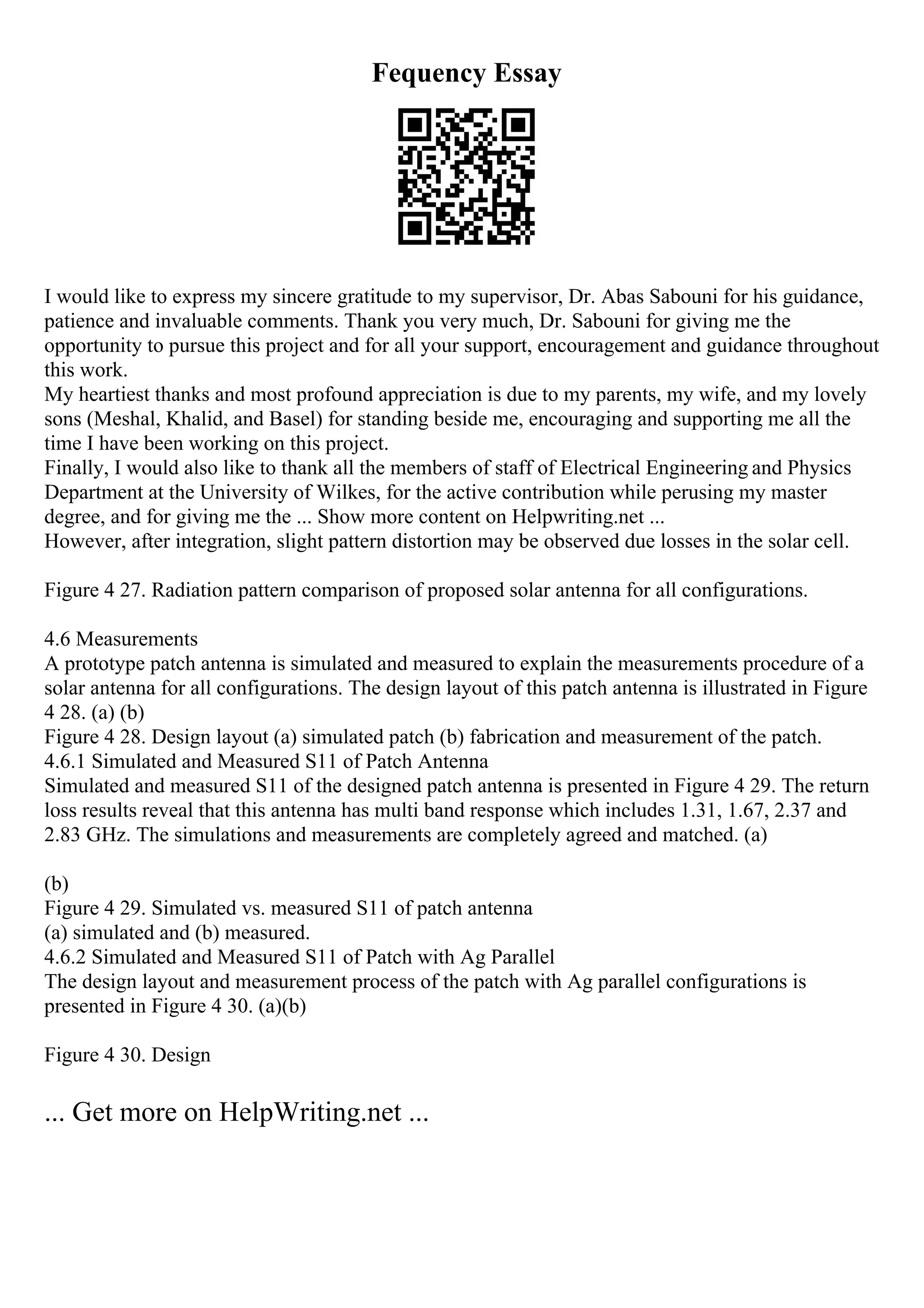 Fequency Essay
I would like to express my sincere gratitude to my supervisor, Dr. Abas Sabouni for his guidance,
patience and invaluable comments. Thank you very much, Dr. Sabouni for giving me the
opportunity to pursue this project and for all your support, encouragement and guidance throughout
this work.
My heartiest thanks and most profound appreciation is due to my parents, my wife, and my lovely
sons (Meshal, Khalid, and Basel) for standing beside me, encouraging and supporting me all the
time I have been working on this project.
Finally, I would also like to thank all the members of staff of Electrical Engineering and Physics
Department at the University of Wilkes, for the active contribution while perusing my master
degree, and for giving me the ... Show more content on Helpwriting.net ...
However, after integration, slight pattern distortion may be observed due losses in the solar cell.
Figure 4 27. Radiation pattern comparison of proposed solar antenna for all configurations.
4.6 Measurements
A prototype patch antenna is simulated and measured to explain the measurements procedure of a
solar antenna for all configurations. The design layout of this patch antenna is illustrated in Figure
4 28. (a) (b)
Figure 4 28. Design layout (a) simulated patch (b) fabrication and measurement of the patch.
4.6.1 Simulated and Measured S11 of Patch Antenna
Simulated and measured S11 of the designed patch antenna is presented in Figure 4 29. The return
loss results reveal that this antenna has multi band response which includes 1.31, 1.67, 2.37 and
2.83 GHz. The simulations and measurements are completely agreed and matched. (a)
(b)
Figure 4 29. Simulated vs. measured S11 of patch antenna
(a) simulated and (b) measured.
4.6.2 Simulated and Measured S11 of Patch with Ag Parallel
The design layout and measurement process of the patch with Ag parallel configurations is
presented in Figure 4 30. (a)(b)
Figure 4 30. Design
... Get more on HelpWriting.net ...
 