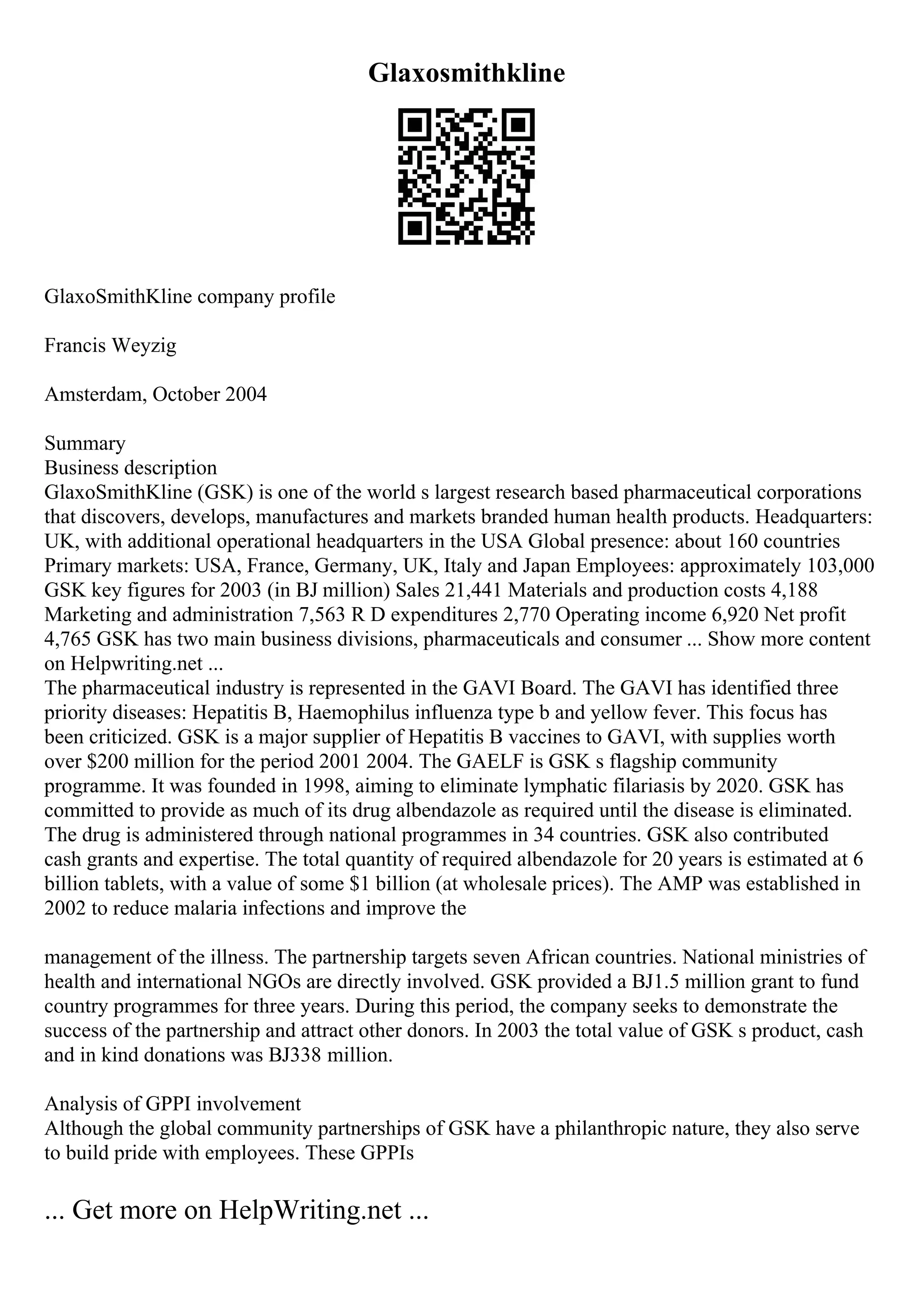 Glaxosmithkline
GlaxoSmithKline company profile
Francis Weyzig
Amsterdam, October 2004
Summary
Business description
GlaxoSmithKline (GSK) is one of the world s largest research based pharmaceutical corporations
that discovers, develops, manufactures and markets branded human health products. Headquarters:
UK, with additional operational headquarters in the USA Global presence: about 160 countries
Primary markets: USA, France, Germany, UK, Italy and Japan Employees: approximately 103,000
GSK key figures for 2003 (in ВЈ million) Sales 21,441 Materials and production costs 4,188
Marketing and administration 7,563 R D expenditures 2,770 Operating income 6,920 Net profit
4,765 GSK has two main business divisions, pharmaceuticals and consumer ... Show more content
on Helpwriting.net ...
The pharmaceutical industry is represented in the GAVI Board. The GAVI has identified three
priority diseases: Hepatitis B, Haemophilus influenza type b and yellow fever. This focus has
been criticized. GSK is a major supplier of Hepatitis B vaccines to GAVI, with supplies worth
over $200 million for the period 2001 2004. The GAELF is GSK s flagship community
programme. It was founded in 1998, aiming to eliminate lymphatic filariasis by 2020. GSK has
committed to provide as much of its drug albendazole as required until the disease is eliminated.
The drug is administered through national programmes in 34 countries. GSK also contributed
cash grants and expertise. The total quantity of required albendazole for 20 years is estimated at 6
billion tablets, with a value of some $1 billion (at wholesale prices). The AMP was established in
2002 to reduce malaria infections and improve the
management of the illness. The partnership targets seven African countries. National ministries of
health and international NGOs are directly involved. GSK provided a ВЈ1.5 million grant to fund
country programmes for three years. During this period, the company seeks to demonstrate the
success of the partnership and attract other donors. In 2003 the total value of GSK s product, cash
and in kind donations was ВЈ338 million.
Analysis of GPPI involvement
Although the global community partnerships of GSK have a philanthropic nature, they also serve
to build pride with employees. These GPPIs
... Get more on HelpWriting.net ...
 