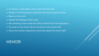 MEMOIR
 A memory; a description of an event from the past
 Written in the first person; told from one persons point of view
 Based on the truth
 Reveals the feelings of the writer
 Has meaning; shows what the author learned from the experience
 Focused on one event; about one point in the authors life
 About the authors experience more than about the event itself
 
