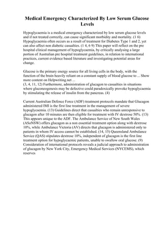 Medical Emergency Characterized By Low Serum Glucose
Levels
Hypoglycaemia is a medical emergency characterized by low serum glucose levels
and if not treated correctly, can cause significant morbidity and mortality. (1 6)
Hypoglycaemia often occurs as a result of treatment for Diabetes Type 1 and 2, yet
can also affect non diabetic casualties. (1 4, 6 9) This paper will reflect on the pre
hospital clinical management of hypoglycaemia, by critically analysing a large
portion of Australian pre hospital treatment guidelines, in relation to international
practices, current evidence based literature and investigating potential areas for
change.
Glucose is the primary energy source for all living cells in the body, with the
function of the brain heavily reliant on a constant supply of blood glucose to ... Show
more content on Helpwriting.net ...
(3, 4, 11, 12) Furthermore, administration of glucagon to casualties in situations
where gluconeogenesis may be defective could paradoxically provoke hypoglycaemia
by stimulating the release of insulin from the pancreas. (4)
Current Australian Defence Force (ADF) treatment protocols mandate that Glucagon
administered IMI is the first line treatment in the management of severe
hypoglycaemia. (13) Guidelines direct that casualties who remain unresponsive to
glucagon after 10 minutes are then eligible for treatment with IV dextrose 50%. (13)
This appears unique to the ADF. The Ambulance Service of New South Wales
(ASoNSW) offers glucagon as a non essential treatment option along with dextrose
10%, while Ambulance Victoria (AV) directs that glucagon is administered only to
patients in whom IV access cannot be established. (14, 15) Queensland Ambulance
Service (QAS) stipulates dextrose 10%, independent of glucagon is the first line
treatment option for hypoglycaemic patients, unable to swallow oral glucose. (9)
Consideration of international protocols reveals a judicial approach to administration
of glucagon by New York City, Emergency Medical Services (NYCEMS), which
reserves
 