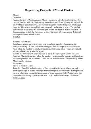 Magnetizing Escapade of Miami, Florida
Miami
Overview
Spectacular city of North America Miami requires no introduction to the travellers
that are familiar with the fabulous hip hop culture and divine lifestyle with which the
United States leads the world. The mesmerizing and breathtaking sites involving a
huge fan following with sophisticated landmarks and exotic beaches. The perfect
combination of delicacy and wild lifestyle, Miami has been an eye of attraction for
Londoners and rest of the Europeans to enjoy the most adventurous and delightful
holidays on North American soil.
Weather
When to Visit Miami
Beaches of Miami are best to enjoy year round and travellers from across the
Europe including UK and Ireland love to spend their holidays from November to
April when the weather is nearly optimum and hotels and other venues are packed
with travellers from across the world.
Besides the peak season, one who seek to enjoy the holidays in Miami can visit
from late May to September when the weather remain equally pleasant and hotels as
well as flight fares are affordable. These are the months when a cheap holiday trip to
Miami can be planned.
Attractions
Places to Visit in Miami
Travellers from UK and other parts of Europe seeking for some adventure and
exciting holidays in Miami can enjoy the vast range of adventure and theme parks of
the city where one can get the experience of some hardcore thrill. Places where one
can find such exciting experience include Lock Load Miami Santa s Enchanted
Forest, Arcade
 
