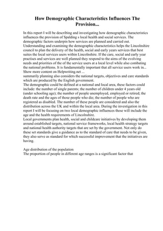How Demographic Characteristics Influences The
Provision...
In this report I will be describing and investigating how demographic characteristics
influences the provision of Spalding s local health and social services. The
demographic factors underpin how services are planned and carried out.
Understanding and examining the demographic characteristics helps the Lincolnshire
council to plan the delivery of the health, social and early years services that best
suites the local services users within Lincolnshire. If the care, social and early year
practises and services are well planned they respond to the aims of the evolving
needs and priorities of the of the service users at a local level while also combating
the national problems. It is fundamentally important that all service users work in...
Show more content on Helpwriting.net ...
summarily planning also considers the national targets, objectives and care standards
which are produced by the English government.
The demographic could be defined at a national and local area, these factors could
include: the number of single parents; the number of children under 4 years old
(under schooling age); the number of people unemployed, employed or retired; the
death rate and the ages of those people who die; the number of people who are
registered as disabled. The number of these people are considered and also the
distribution across the UK and within the local area. During the investigation in this
report I will be focusing on two local demographic influences these will include the
age and the health requirements of Lincolnshire.
Local governments plan health, social and childcare initiatives by developing them
around established targets, national service frameworks, local health strategy targets
and national health authority targets that are set by the government. Not only do
these set standards give a guidance as to the standard of care that needs to be given,
they also serve as standard for which successful improvement that the initiatives are
having.
Age distribution of the population
The proportion of people in different age ranges is a significant factor that
 