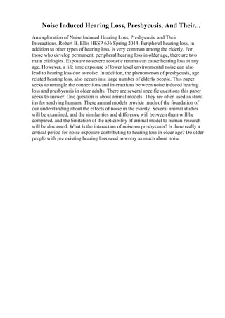 Noise Induced Hearing Loss, Presbycusis, And Their...
An exploration of Noise Induced Hearing Loss, Presbycusis, and Their
Interactions. Robert B. Ellis HESP 636 Spring 2014. Peripheral hearing loss, in
addition to other types of hearing loss, is very common among the elderly. For
those who develop permanent, peripheral hearing loss in older age, there are two
main etiologies. Exposure to severe acoustic trauma can cause hearing loss at any
age. However, a life time exposure of lower level environmental noise can also
lead to hearing loss due to noise. In addition, the phenomenon of presbycusis, age
related hearing loss, also occurs in a large number of elderly people. This paper
seeks to untangle the connections and interactions between noise induced hearing
loss and presbycusis in older adults. There are several specific questions this paper
seeks to answer. One question is about animal models. They are often used as stand
ins for studying humans. These animal models provide much of the foundation of
our understanding about the effects of noise in the elderly. Several animal studies
will be examined, and the similarities and difference will between them will be
compared, and the limitation of the aplicibility of animal model to human research
will be discussed. What is the interaction of noise on presbycusis? Is there really a
critical period for noise exposure contributing to hearing loss in older age? Do older
people with pre existing hearing loss need to worry as much about noise
 