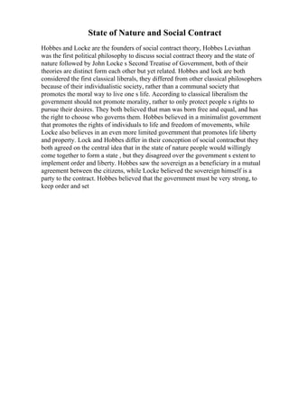 State of Nature and Social Contract
Hobbes and Locke are the founders of social contract theory, Hobbes Leviathan
was the first political philosophy to discuss social contract theory and the state of
nature followed by John Locke s Second Treatise of Government, both of their
theories are distinct form each other but yet related. Hobbes and lock are both
considered the first classical liberals, they differed from other classical philosophers
because of their individualistic society, rather than a communal society that
promotes the moral way to live one s life. According to classical liberalism the
government should not promote morality, rather to only protect people s rights to
pursue their desires. They both believed that man was born free and equal, and has
the right to choose who governs them. Hobbes believed in a minimalist government
that promotes the rights of individuals to life and freedom of movements, while
Locke also believes in an even more limited government that promotes life liberty
and property. Lock and Hobbes differ in their conception of social contractbut they
both agreed on the central idea that in the state of nature people would willingly
come together to form a state , but they disagreed over the government s extent to
implement order and liberty. Hobbes saw the sovereign as a beneficiary in a mutual
agreement between the citizens, while Locke believed the sovereign himself is a
party to the contract. Hobbes believed that the government must be very strong, to
keep order and set
 