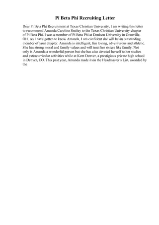 Pi Beta Phi Recruiting Letter
Dear Pi Beta Phi Recruitment at Texas Christian University, I am writing this letter
to recommend Amanda Caroline Smiley to the Texas Christian University chapter
of Pi Beta Phi. I was a member of Pi Beta Phi at Denison University in Granville,
OH. As I have gotten to know Amanda, I am confident she will be an outstanding
member of your chapter. Amanda is intelligent, fun loving, adventurous and athletic.
She has strong moral and family values and will treat her sisters like family. Not
only is Amanda a wonderful person but she has also devoted herself to her studies
and extracurricular activities while at Kent Denver, a prestigious private high school
in Denver, CO. This past year, Amanda made it on the Headmaster s List, awarded by
the
 