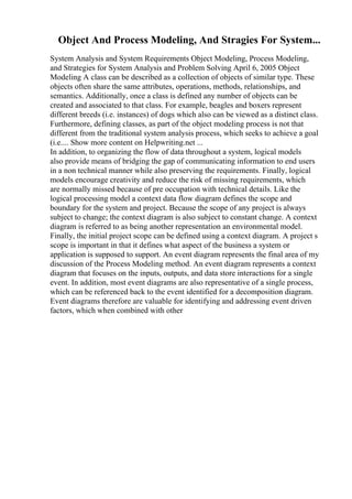 Object And Process Modeling, And Stragies For System...
System Analysis and System Requirements Object Modeling, Process Modeling,
and Strategies for System Analysis and Problem Solving April 6, 2005 Object
Modeling A class can be described as a collection of objects of similar type. These
objects often share the same attributes, operations, methods, relationships, and
semantics. Additionally, once a class is defined any number of objects can be
created and associated to that class. For example, beagles and boxers represent
different breeds (i.e. instances) of dogs which also can be viewed as a distinct class.
Furthermore, defining classes, as part of the object modeling process is not that
different from the traditional system analysis process, which seeks to achieve a goal
(i.e.... Show more content on Helpwriting.net ...
In addition, to organizing the flow of data throughout a system, logical models
also provide means of bridging the gap of communicating information to end users
in a non technical manner while also preserving the requirements. Finally, logical
models encourage creativity and reduce the risk of missing requirements, which
are normally missed because of pre occupation with technical details. Like the
logical processing model a context data flow diagram defines the scope and
boundary for the system and project. Because the scope of any project is always
subject to change; the context diagram is also subject to constant change. A context
diagram is referred to as being another representation an environmental model.
Finally, the initial project scope can be defined using a context diagram. A project s
scope is important in that it defines what aspect of the business a system or
application is supposed to support. An event diagram represents the final area of my
discussion of the Process Modeling method. An event diagram represents a context
diagram that focuses on the inputs, outputs, and data store interactions for a single
event. In addition, most event diagrams are also representative of a single process,
which can be referenced back to the event identified for a decomposition diagram.
Event diagrams therefore are valuable for identifying and addressing event driven
factors, which when combined with other
 