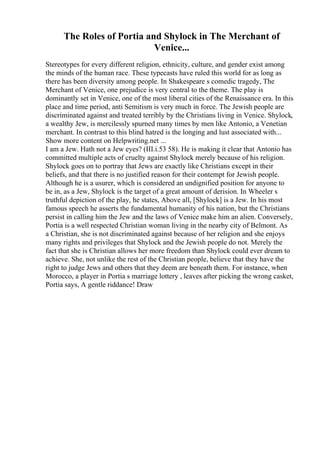 The Roles of Portia and Shylock in The Merchant of
Venice...
Stereotypes for every different religion, ethnicity, culture, and gender exist among
the minds of the human race. These typecasts have ruled this world for as long as
there has been diversity among people. In Shakespeare s comedic tragedy, The
Merchant of Venice, one prejudice is very central to the theme. The play is
dominantly set in Venice, one of the most liberal cities of the Renaissance era. In this
place and time period, anti Semitism is very much in force. The Jewish people are
discriminated against and treated terribly by the Christians living in Venice. Shylock,
a wealthy Jew, is mercilessly spurned many times by men like Antonio, a Venetian
merchant. In contrast to this blind hatred is the longing and lust associated with...
Show more content on Helpwriting.net ...
I am a Jew. Hath not a Jew eyes? (III.i.53 58). He is making it clear that Antonio has
committed multiple acts of cruelty against Shylock merely because of his religion.
Shylock goes on to portray that Jews are exactly like Christians except in their
beliefs, and that there is no justified reason for their contempt for Jewish people.
Although he is a usurer, which is considered an undignified position for anyone to
be in, as a Jew, Shylock is the target of a great amount of derision. In Wheeler s
truthful depiction of the play, he states, Above all, [Shylock] is a Jew. In his most
famous speech he asserts the fundamental humanity of his nation, but the Christians
persist in calling him the Jew and the laws of Venice make him an alien. Conversely,
Portia is a well respected Christian woman living in the nearby city of Belmont. As
a Christian, she is not discriminated against because of her religion and she enjoys
many rights and privileges that Shylock and the Jewish people do not. Merely the
fact that she is Christian allows her more freedom than Shylock could ever dream to
achieve. She, not unlike the rest of the Christian people, believe that they have the
right to judge Jews and others that they deem are beneath them. For instance, when
Morocco, a player in Portia s marriage lottery , leaves after picking the wrong casket,
Portia says, A gentle riddance! Draw
 