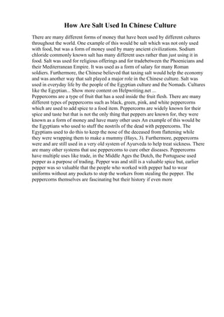 How Are Salt Used In Chinese Culture
There are many different forms of money that have been used by different cultures
throughout the world. One example of this would be salt which was not only used
with food, but was a form of money used by many ancient civilizations. Sodium
chloride commonly known salt has many different uses rather than just using it in
food. Salt was used for religious offerings and for tradebetween the Phoenicians and
their Mediterranean Empire. It was used as a form of salary for many Roman
soldiers. Furthermore, the Chinese believed that taxing salt would help the economy
and was another way that salt played a major role in the Chinese culture. Salt was
used in everyday life by the people of the Egyptian culture and the Nomads. Cultures
like the Egyptian... Show more content on Helpwriting.net ...
Peppercorns are a type of fruit that has a seed inside the fruit flesh. There are many
different types of peppercorns such as black, green, pink, and white peppercorns
which are used to add spice to a food item. Peppercorns are widely known for their
spice and taste but that is not the only thing that peppers are known for, they were
known as a form of money and have many other uses An example of this would be
the Egyptians who used to stuff the nostrils of the dead with peppercorns. The
Egyptians used to do this to keep the nose of the deceased from flattening while
they were wrapping them to make a mummy (Hays, 3). Furthermore, peppercorns
were and are still used in a very old system of Ayurveda to help treat sickness. There
are many other systems that use peppercorns to cure other diseases. Peppercorns
have multiple uses like trade, in the Middle Ages the Dutch, the Portuguese used
pepper as a purpose of trading. Pepper was and still is a valuable spice but, earlier
pepper was so valuable that the people who worked with pepper had to wear
uniforms without any pockets to stop the workers from stealing the pepper. The
peppercorns themselves are fascinating but their history if even more
 