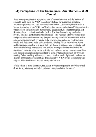 My Perceptions Of The Environment And The Amount Of
Control
Based on my responses to my perceptions of the environment and the amount of
control I feel I have, the VISA evaluation validated my perception about my
leadership proficiencies. This evaluation indicated a Dominance personality as a
leader. According to my VISA profile there is a strong emphasis on Vision and Action
which echoes the dimensions that form my leadershipstyle. Interdependence and
Structure have been indicated to be the less developed areas in my evaluation
profile. This also confirms my perceptions as I find rigorous adherence to policies
and procedures sometimes stifling progress and my dominant preference of action
approach resonance with my desire to be goal oriented, action driven to achieve
results and freedom to make quick decisions. Having Vision couple with Action
reaffirms my personality in a sense that I am future orientated, love creativity and
innovative thinking, and tends to seek unique accomplishments and innovative
solutions. I enjoy tackling varies activities and embrace a wide range of tasks. I am
also high in conscientiousness and tend to use a systematic approach on problem
solving. When working with others, I have a tendencyto be diplomatic and use an
indirect approach to avoid conflict. This illustrative VISA profile is therefore well
aligned with my character and leadership assessment.
While Vision is more dominant, the Action element compliments my behavioural
drive for my visionary outlook. I embrace change and view the use of
 