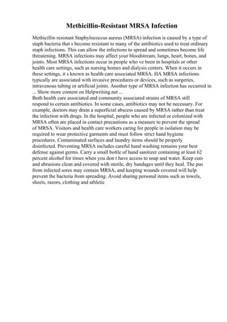 Methicillin-Resistant MRSA Infection
Methicillin resistant Staphylococcus aureus (MRSA) infection is caused by a type of
staph bacteria that s become resistant to many of the antibiotics used to treat ordinary
staph infections. This can allow the infections to spread and sometimes become life
threatening. MRSA infections may affect your bloodstream, lungs, heart, bones, and
joints. Most MRSA infections occur in people who ve been in hospitals or other
health care settings, such as nursing homes and dialysis centers. When it occurs in
these settings, it s known as health care associated MRSA. HA MRSA infections
typically are associated with invasive procedures or devices, such as surgeries,
intravenous tubing or artificial joints. Another type of MRSA infection has occurred in
... Show more content on Helpwriting.net ...
Both health care associated and community associated strains of MRSA still
respond to certain antibiotics. In some cases, antibiotics may not be necessary. For
example, doctors may drain a superficial abscess caused by MRSA rather than treat
the infection with drugs. In the hospital, people who are infected or colonized with
MRSA often are placed in contact precautions as a measure to prevent the spread
of MRSA. Visitors and health care workers caring for people in isolation may be
required to wear protective garments and must follow strict hand hygiene
procedures. Contaminated surfaces and laundry items should be properly
disinfected. Preventing MRSA includes careful hand washing remains your best
defense against germs. Carry a small bottle of hand sanitizer containing at least 62
percent alcohol for times when you don t have access to soap and water. Keep cuts
and abrasions clean and covered with sterile, dry bandages until they heal. The pus
from infected sores may contain MRSA, and keeping wounds covered will help
prevent the bacteria from spreading. Avoid sharing personal items such as towels,
sheets, razors, clothing and athletic
 