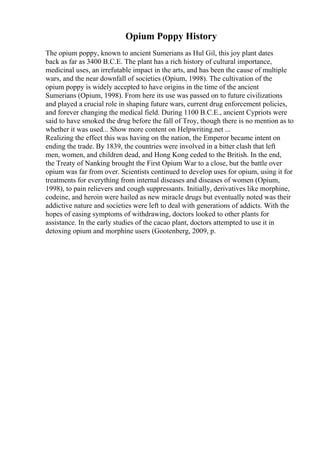 Opium Poppy History
The opium poppy, known to ancient Sumerians as Hul Gil, this joy plant dates
back as far as 3400 B.C.E. The plant has a rich history of cultural importance,
medicinal uses, an irrefutable impact in the arts, and has been the cause of multiple
wars, and the near downfall of societies (Opium, 1998). The cultivation of the
opium poppy is widely accepted to have origins in the time of the ancient
Sumerians (Opium, 1998). From here its use was passed on to future civilizations
and played a crucial role in shaping future wars, current drug enforcement policies,
and forever changing the medical field. During 1100 B.C.E., ancient Cypriots were
said to have smoked the drug before the fall of Troy, though there is no mention as to
whether it was used... Show more content on Helpwriting.net ...
Realizing the effect this was having on the nation, the Emperor became intent on
ending the trade. By 1839, the countries were involved in a bitter clash that left
men, women, and children dead, and Hong Kong ceded to the British. In the end,
the Treaty of Nanking brought the First Opium War to a close, but the battle over
opium was far from over. Scientists continued to develop uses for opium, using it for
treatments for everything from internal diseases and diseases of women (Opium,
1998), to pain relievers and cough suppressants. Initially, derivatives like morphine,
codeine, and heroin were hailed as new miracle drugs but eventually noted was their
addictive nature and societies were left to deal with generations of addicts. With the
hopes of easing symptoms of withdrawing, doctors looked to other plants for
assistance. In the early studies of the cacao plant, doctors attempted to use it in
detoxing opium and morphine users (Gootenberg, 2009, p.
 