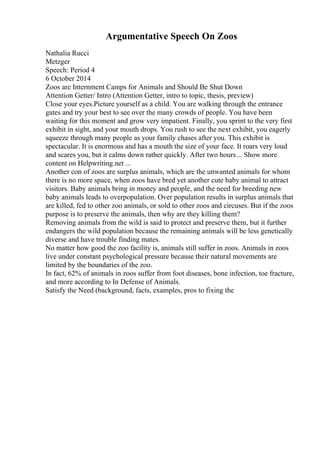 Argumentative Speech On Zoos
Nathalia Rucci
Metzger
Speech: Period 4
6 October 2014
Zoos are Internment Camps for Animals and Should Be Shut Down
Attention Getter/ Intro (Attention Getter, intro to topic, thesis, preview)
Close your eyes.Picture yourself as a child. You are walking through the entrance
gates and try your best to see over the many crowds of people. You have been
waiting for this moment and grow very impatient. Finally, you sprint to the very first
exhibit in sight, and your mouth drops. You rush to see the next exhibit, you eagerly
squeeze through many people as your family chases after you. This exhibit is
spectacular. It is enormous and has a mouth the size of your face. It roars very loud
and scares you, but it calms down rather quickly. After two hours... Show more
content on Helpwriting.net ...
Another con of zoos are surplus animals, which are the unwanted animals for whom
there is no more space, when zoos have bred yet another cute baby animal to attract
visitors. Baby animals bring in money and people, and the need for breeding new
baby animals leads to overpopulation. Over population results in surplus animals that
are killed, fed to other zoo animals, or sold to other zoos and circuses. But if the zoos
purpose is to preserve the animals, then why are they killing them?
Removing animals from the wild is said to protect and preserve them, but it further
endangers the wild population because the remaining animals will be less genetically
diverse and have trouble finding mates.
No matter how good the zoo facility is, animals still suffer in zoos. Animals in zoos
live under constant psychological pressure because their natural movements are
limited by the boundaries of the zoo.
In fact, 62% of animals in zoos suffer from foot diseases, bone infection, toe fracture,
and more according to In Defense of Animals.
Satisfy the Need (background, facts, examples, pros to fixing the
 