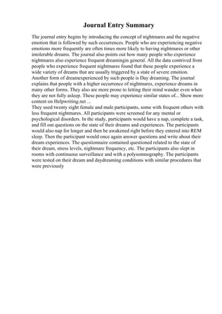 Journal Entry Summary
The journal entry begins by introducing the concept of nightmares and the negative
emotion that is followed by such occurrences. People who are experiencing negative
emotions more frequently are often times more likely to having nightmares or other
intolerable dreams. The journal also points out how many people who experience
nightmares also experience frequent dreamingin general. All the data contrived from
people who experience frequent nightmares found that these people experience a
wide variety of dreams that are usually triggered by a state of severe emotion.
Another form of dreamexperienced by such people is Day dreaming. The journal
explains that people with a higher occurrence of nightmares, experience dreams in
many other forms. They also are more prone to letting their mind wander even when
they are not fully asleep. These people may experience similar states of... Show more
content on Helpwriting.net ...
They used twenty eight female and male participants, some with frequent others with
less frequent nightmares. All participants were screened for any mental or
psychological disorders. In the study, participants would have a nap, complete a task,
and fill out questions on the state of their dreams and experiences. The participants
would also nap for longer and then be awakened right before they entered into REM
sleep. Then the participant would once again answer questions and write about their
dream experiences. The questionnaire contained questioned related to the state of
their dream, stress levels, nightmare frequency, etc. The participants also slept in
rooms with continuous surveillance and with a polysomnography. The participants
were tested on their dream and daydreaming conditions with similar procedures that
were previously
 