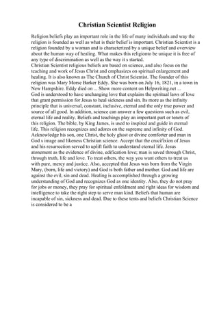 Christian Scientist Religion
Religion beliefs play an important role in the life of many individuals and way the
religion is founded as well as what is their belief is important. Christian Scientist is a
religion founded by a woman and is characterized by a unique belief and overview
about the human way of healing. What makes this religionto be unique it is free of
any type of discrimination as well as the way it s started.
Christian Scientist religious beliefs are based on science, and also focus on the
teaching and work of Jesus Christ and emphasizes on spiritual enlargement and
healing. It is also known as The Church of Christ Scientist. The founder of this
religion was Mary Morse Barker Eddy. She was born on July 16, 1821, in a town in
New Hampshire. Eddy died on ... Show more content on Helpwriting.net ...
God is understood to have unchanging love that explains the spiritual laws of love
that grant permission for Jesus to heal sickness and sin. Its more as the infinity
principle that is universal, constant, inclusive, eternal and the only true power and
source of all good. In addition, science can answer a few questions such as evil,
eternal life and reality. Beliefs and teachings play an important part or tenets of
this religion. The bible, by King James, is used to inspired and guide in eternal
life. This religion recognizes and adores on the supreme and infinity of God.
Acknowledge his son, one Christ, the holy ghost or divine comforter and man in
God s image and likeness Christian science. Accept that the crucifixion of Jesus
and his resurrection served to uplift faith to understand eternal life. Jesus
atonement as the evidence of divine, edification love; man is saved through Christ,
through truth, life and love. To treat others, the way you want others to treat us
with pure, mercy and justice. Also, accepted that Jesus was born from the Virgin
Mary, (born, life and victory) and God is both father and mother. God and life are
against the evil, sin and dead. Healing is accomplished through a growing
understanding of God and recognizes God as one identity. Also, they do not pray
for jobs or money, they pray for spiritual enfoldment and right ideas for wisdom and
intelligence to take the right step to serve man kind. Beliefs that human are
incapable of sin, sickness and dead. Due to these tents and beliefs Christian Science
is considered to be a
 