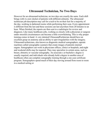 Ultrasound Technician, No Two Days
However for an ultrasound technician, no two days are exactly the same. Each shift
brings with it a new docket of patients with different ailments. The ultrasound
technician job description may call for a tech to be on their feet for a majority of
the day; working in darkened rooms while performing their scan. Every appointment
is different from the last and these sessions can last anywhere from 20 minutes to an
hour. When finished, the reports are then sent to a radiologist for review and
diagnosis. Like many healthcare jobs, working so closely with a physician or surgeon
under stressful circumstances can become a little overwhelming. This is why proper
training comes in hand. A very talented UltrasoundTechnician should have an
excellent grasp on anatomy and an ability to spot irregularities with the imagery.
Ultrasound technicians, also known as diagnostic medical sonographers, operate
machines called sonographic scanners that create images of patients internal
organs. Sonographers can work in physicians offices, clinics or hospitals, and night
and weekend shifts may be required. They may specialize in certain areas, such as
breast, obstetric or vascular sonography. An associate s or bachelor s degree is
usually required, and individuals who already hold a degree in another area of
healthcare often can complete sonography training through a one year certificate
program. Sonographers spend much of their day moving around from room to room
in a medical setting or
 